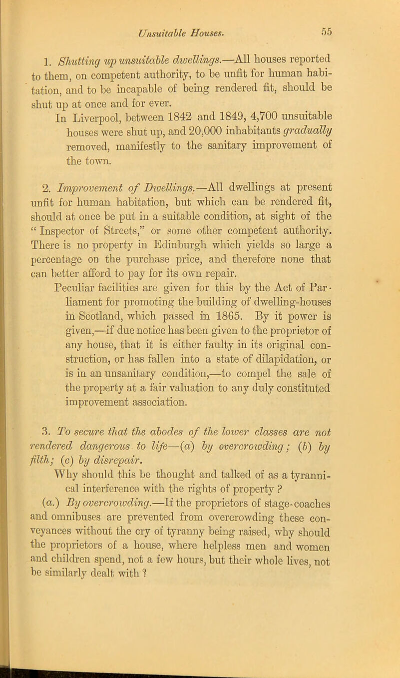 1. Shutting up unsuitable dwellings.—All houses reported to them, on competent authority, to be unfit for human habi- tation, and to be incapable of being rendered fit, should be shut up at once and for ever. In Liverpool, between 1842 and 1849, 4,700 unsuitable houses were shut up, and 20,000 inhabitants gradually removed, manifestly to the sanitary improvement of the town. 2. Improvement of Dwellings.—All dwellings at present unfit for human habitation, but which can be rendered fit, should at once be put in a suitable condition, at sight of the  Inspector of Streets, or some other competent authority. There is no property in Edinburgh which yields so large a percentage on the purchase price, and therefore none that can better afford to pay for its own repair. Peculiar facilities are given for this by the Act of Par • liament for promoting the building of dwelling-hoiises in Scotland, which passed in 1865. By it power is given,—if due notice has been given to the proprietor of any house, that it is either faulty in its original con- struction, or has fallen into a state of dilapidation, or is in an unsanitary condition,—to compel the sale of the property at a fair valuation to any duly constituted improvement association. 3. To secure that the abodes of the loioer classes are not rendered dangerous to life—(a) by overcroioding; (b) by filth; (c) by disrepair. Why should this be thought and talked of as a tyranni- cal interference with the rights of property ? (a.) By overcrowding.—If the proprietors of stage-coaches and omnibuses are prevented from overcrowding these con- veyances without the cry of tyranny being raised, why should the proprietors of a house, where helpless men and women and children spend, not a few hours, but their whole lives, not be similarly dealt with ?