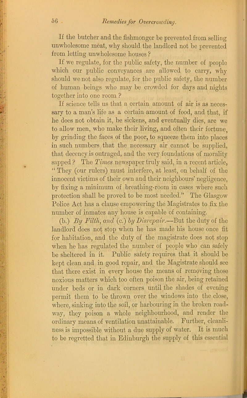Remedies for Overcrowding. If the butcher and the fishmonger be prevented from selling unwholesome meat, why should the landlord not be prevented from letting unwholesome houses ? If we regulate, for the public safety, the number of people which our public conveyances are allowed to carry, why should we not also regulate, for the public safety, the number of human beings who may be crowded for days and nights together into one room ? If science tells us that a certain amount of ah is as neces- sary to a man's life as a certain amount of food, and that, if he does not obtain it, he sickens, and eventually dies, are we to allow men, who make their living, and often their fortune by grinding the faces of the poor, to squeeze them into places in such numbers that the necessary air cannot be supplied, that decency is outraged, and the very foundations of morality sapped ? The Times newspaper truly said, in a recent article,  They (our rulers) must interfere, at least, on behalf of the innocent victims of their own and then neighbours' negligence, by fixing a minimum of breathing-room in cases where such protection shall be proved to be most needed. The Glasgow Police Act has a clause empowering the Magistrates to fix the number of inmates any house is capable of containing. (b.) By Filth, and (c.) by Disrepair.—But the duty of the landlord does not stop when he has made his house once fit for habitation, and the duty of the magistrate does not stop when he has regulated the number of people who can safely be sheltered in it. Public safety requires that it should be kept clean and in good repair, and the Magistrate should see that there exist in every house the means of removing those noxious matters which too often poison the air, being retained under beds or in dark corners until.the shades of evening permit them to be thrown over the windows into the close, where, sinking into the soil, or harbouring in the broken road- way, they poison a whole neighbourhood, and render the ordinary means of ventilation unattainable. Further, cleanli- ness is impossible without a due supply of water. It is much to be regretted that in Edinburgh the supply of this essential