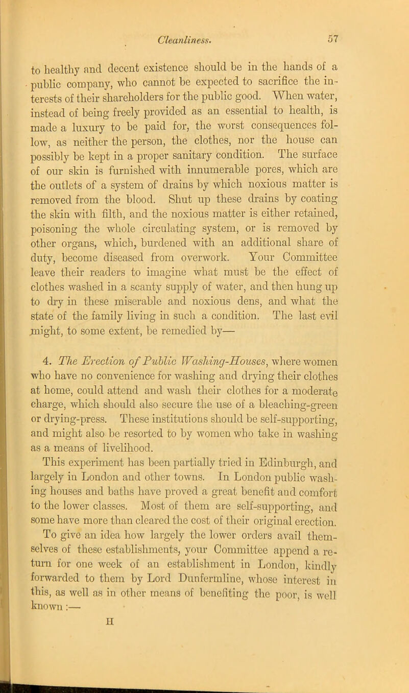 to healthy and decent existence should be in the hands of a public company, who cannot be expected to sacrifice the in- terests of their shareholders for the public good. When water, instead of being freely provided as an essential to health, is made a luxury to be paid for, the worst consequences fol- low, as neither the person, the clothes, nor the house can possibly be kept in a proper sanitary condition. The surface of our skin is furnished with innumerable pores, which are the outlets of a system of drains by which noxious matter is removed from the blood. Shut up these drains by coating the skin with filth, and the noxious matter is either retained, poisoning the whole circulating system, or is removed by other organs, which, burdened with an additional share of duty, become diseased from overwork. Your Committee leave their readers to imagine what must be the effect of clothes washed in a scanty supply of water, and then hung up to dry in these miserable and noxious dens, and what the state of the family living in such a condition. The last evil might, to some extent, be remedied by— 4. Hie Erection of Public Washing-Houses, where women who have no convenience for washing and drying their clothes at home, could attend and wash their clothes for a moderate charge, which should also secure the use of a bleaching-green or drying-press. These institutions should be self-supporting, and might also be resorted to by women who take in washing as a means of livelihood. This experiment has been partially tried in Edinburgh, and largely in London and other towns. In London public wash- ing houses and baths have proved a great benefit and comfort to the lower classes. Most of them are self-supporting, and some have more than cleared the cost of their original erection. To give an idea how largely the lower orders avail them- selves of these establishments, your Committee append a re- turn for one week of an establishment in London, kindly forwarded to them by Lord Dunfermline, whose interest in this, as well as in other means of benefiting the poor, is well known :— II