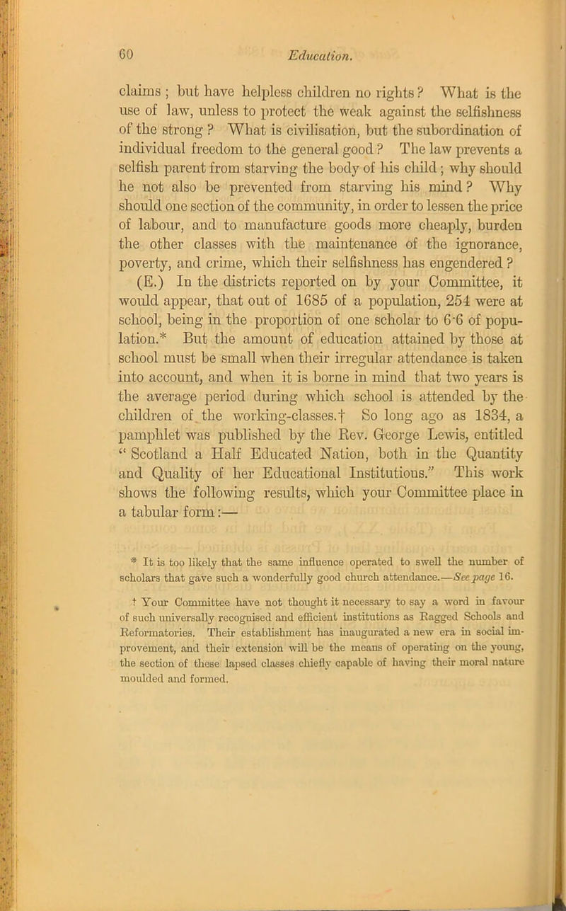 claims ; but have helpless children no rights? What is the- use of law, unless to protect the weak against the selfishness of the strong ? What is civilisation, but the subordination of individual freedom to the general good ? The law prevents a selfish parent from starving the body of his child ; why should he not also be prevented from starving his mind ? Why shoidd one section of the community, in order to lessen the price of labour, and to manufacture goods more cheaply, burden the other classes with the maintenance of the ignorance, poverty, and crime, which their selfishness has engendered ? (E.) In the districts reported on by your Committee, it would appear, that out of 1685 of a population, 254 were at school, being in the proportion of one scholar to 6'6 of popu- lation.* But the amount of education attained by those at school must be small when their irregular attendance is taken into account, and when it is borne in mind that two years is the average period during which school is attended by the children of the working-classes.| So long ago as 1834, a pamphlet was published by the Kev. George Lewis, entitled  Scotland a Half Educated Nation, both in the Quantity and Quality of her Educational Institutions. This work shows the following results, which your Committee place in a tabular form:— * It is too likely that the same influence operated to swell the number of scholars that gave such a wonderfully good church attendance.—See page 16. t Your Committee have not thought it necessary to say a word in favour of such universally recognised and efficient institutions as Eagged Schools and Reformatories. Their establishment has inaugurated a new era in social im- provement, and their extension will be the means of operating on the young, the section of these lapsed classes chiefly capable of having their moral nature moulded and formed.