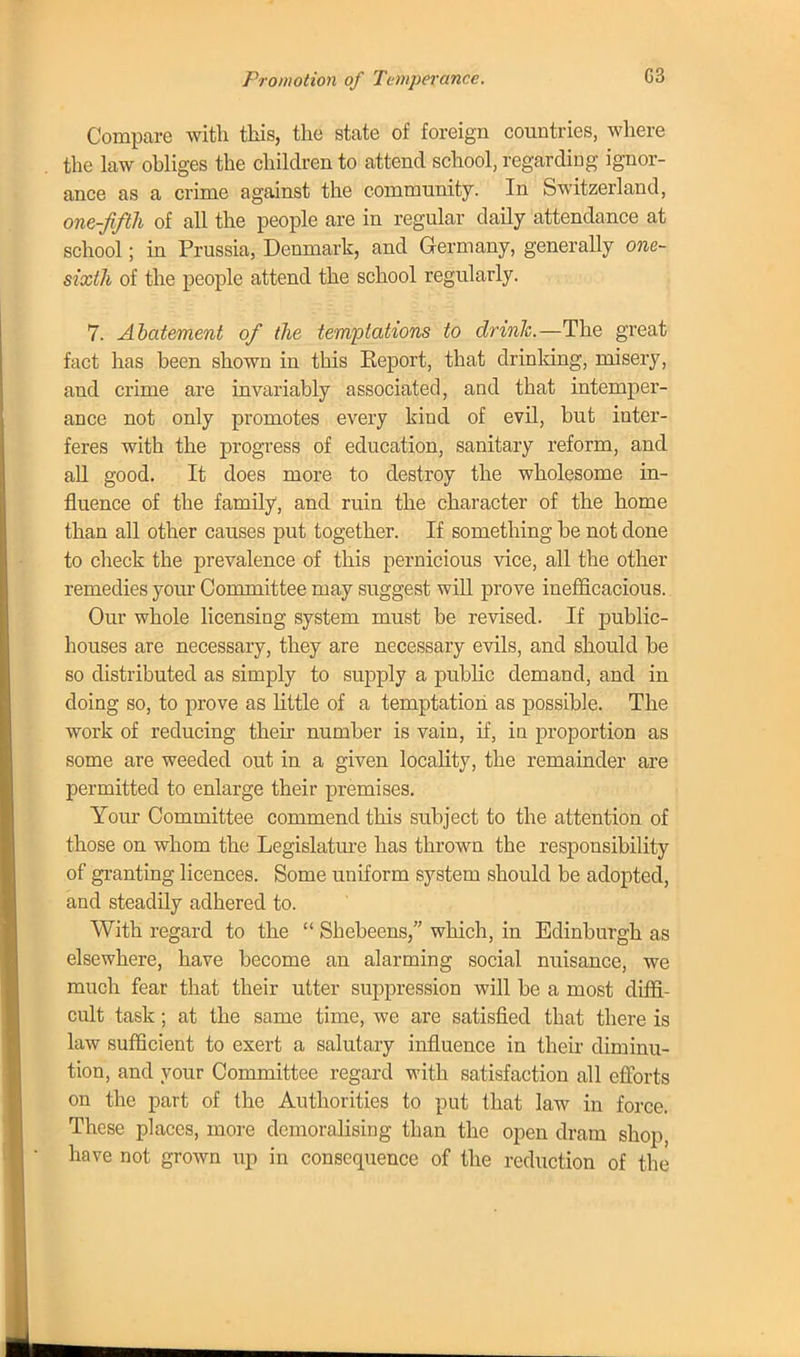 Compare with this, the state of foreign countries, where the law ohliges the children to attend school, regarding ignor- ance as a crime against the community. In Switzerland, one-fifth of all the people are in regular daily attendance at school; in Prussia, Denmark, and Germany, generally one- sixth of the people attend the school regularly. 7. Abatement of the temptations to drink.—The great fact has been shown in this Eeport, that drinking, misery, and crime are invariably associated, and that intemper- ance not only promotes every kind of evil, but inter- feres with the progress of education, sanitary reform, and all good. It does more to destroy the wholesome in- fluence of the family, and ruin the character of the home than all other causes put together. If something be not done to check the prevalence of this pernicious vice, all the other remedies your Committee may suggest will prove inefficacious. Our whole licensing system must be revised. If public- houses are necessary, they are necessary evils, and should be so distributed as simply to supply a public demand, and in doing so, to prove as little of a temptation as possible. The work of reducing their number is vain, if, in proportion as some are weeded out in a given locality, the remainder are permitted to enlarge their premises. Your Committee commend this subject to the attention of those on whom the Legislature has thrown the responsibility of granting licences. Some uniform system should be adopted, and steadily adhered to. With regard to the  Shebeens, which, in Edinburgh as elsewhere, have become an alarming social nuisance, we much fear that their utter suppression will be a most diffi- cult task; at the same time, we are satisfied that there is law sufficient to exert a salutary influence in their diminu- tion, and your Committee regard with satisfaction all efforts on the part of the Authorities to put that law in force. These places, more demoralising than the open dram shop, have not grown up in consequence of the reduction of the