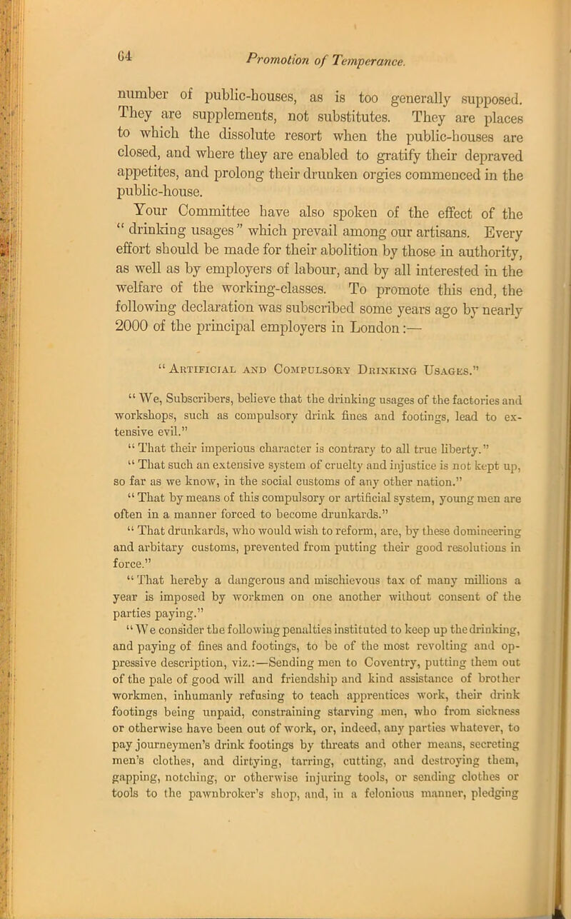 G4 number of public-houses, as is too generally supposed. They are supplements, not substitutes. They are places to which the dissolute resort when the public-houses are closed, and where they are enabled to gratify their depraved appetites, and prolong their drunken orgies commenced in the public-house. Your Committee have also spoken of the effect of the  drinking usages which prevail among our artisans. Every effort should be made for their abolition by those in authority, as well as by employers of labour, and by all interested in the welfare of the working-classes. To promote this end, the following declaration was subscribed some years ago by nearly 2000 of the principal employers in London:— Artificial and Compulsory Drinking Usages.'1  We, Subscribers, beli eve t hat the drinking usages of the factories and workshops, such as compulsory drink fines and footings, lead to ex- tensive evil.  That their imperious character is contrary to all true liberty.  That such an extensive system of cruelty and injustice is not kept up, so far as we know, in the social customs of any other nation.  That by means of this compulsory or artificial system, young men are often in a manner forced to become drunkards.  That drunkards, who would wish to reform, are, by these domineering and arbitary customs, prevented from putting their good resolutions in force.  That hereby a dangerous and mischievous tax of many millions a year is imposed by workmen on one another without consent of the parties paying. We consider the following penalties instituted to keep up the drinking, and paying of fines and footings, to be of the most revolting and op- pressive description, viz.:—Sending men to Coventry, putting them out of the pale of good will and friendship and kind assistance of brother workmen, inhumanly refusing to teach apprentices work, their drink footings being unpaid, constraining starving men, who from sickness or otherwise have been out of work, or, indeed, any parties whatever, to pay journeymen's drink footings by threats and other means, secreting men's clothes, and dirtying, tarring, cutting, and destroying them, gapping, notching, or otherwise injuring tools, or sending clothes or tools to the pawnbroker's shop, and, in a felonious manner, pledging