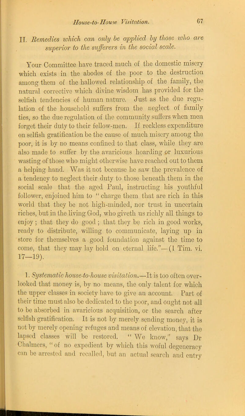 II. Remedies which can only be applied by those who are superior to the sufferers in the social scale. Your Committee have traced much of the domestic misery which exists in the abodes of the poor to the destruction among them of the hallowed relationship of the family, the natural corrective which divine wisdom has provided for the selfish tendencies of human nature. Just as the due regu- lation of the household suffers from the neglect of family ties, so the due regulation of the community suffers when men forget their duty to their fellow-men. If reckless expenditure on selfish gratification be the cause of much misery among the poor, it is by no means confined to that class, while they are also made to suffer by the avaricious hoarding or luxurious wasting of those who might otherwise have reached out to them a helping hand. Was it not because he saw the prevalence of a tendency to neglect their duty to those beneath them in the social scale that the aged Paul, instructing his youthful follower, enjoined him to  charge them that are rich in this world that they be not high-minded, nor trust in uncertain riches, but in the living God, who giveth us richly all things to enjoy ; that they do good ; that they be rich in good works, ready to distribute, willing to communicate, laying up in store for themselves a good foundation against the time to come, that they may lay hold on eternal fife.—(1 Tim. vi. 17—19). 1. Systematic house-to-house visitation.—It is too often over- looked that money is, by no means, the only talent for which the upper classes in society have to give an account. Part of their time must also be dedicated to the poor, and ought not all to be absorbed in avaricious acquisition, or the search after selfish gratification. It is not by merely sending money, it is not by merely opening refuges and means of elevation, that the lapsed classes will be restored.  We know, says Dr Chalmers,  of no expedient by which this woful degeneracy can be arrested and recalled, but an actual search and entry