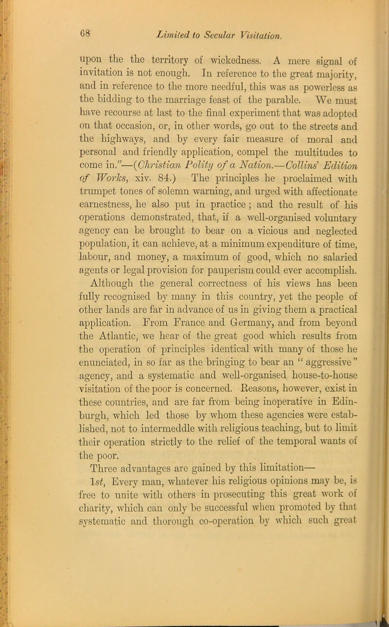 upon the the territory of wickedness. A mere signal of invitation is not enough. In reference to the great majority, and in reference to the more needful, this was as powerless as the bidding to the marriage feast of the parable. We must have recourse at last to the final experiment that was adopted on that occasion, or, in other words, go out to the streets and the highways, and by every fair measure of moral and personal and friendly application, compel the multitudes to come in.—{Christian Polity of a Nation.—Collins1 Edition of Works, xiv. 84.) The principles he proclaimed with trumpet tones of solemn warning, and urged with affectionate earnestness, he also put in practice ; and the result of Ins operations demonstrated, that, if a well-organised voluntary agency can be brought to bear on a vicious and neglected population, it can achieve, at a minimum expenditure of time, labour, and money, a maximum of good, which no salaried agents or legal provision for pauperism could ever accomplish. Although the general correctness of his views has been fully recognised by many in this country, yet the people of other lands are far in advance of us in giving them a practical application. From France and Germany, and from beyond the Atlantic, we hear of the great good which results from the operation of principles identical with many of those he enunciated, in so far as the bringing to bear an  aggressive agency, and a systematic and well-organised house-to-house visitation of the poor is concerned. Reasons, however, exist in these countries, and are far from being inoperative in Edin- burgh, which led those by whom these agencies were estab- lished, not to intermeddle with religious teaching, but to limit their operation strictly to the relief of the temporal wants of the poor. Three advantages are gained by this limitation— 1st, Every man, whatever his religious opinions may be, is free to unite with others in prosecuting this great work of charity, which can only be successful when promoted by that systematic and thorough co-operation by which such great