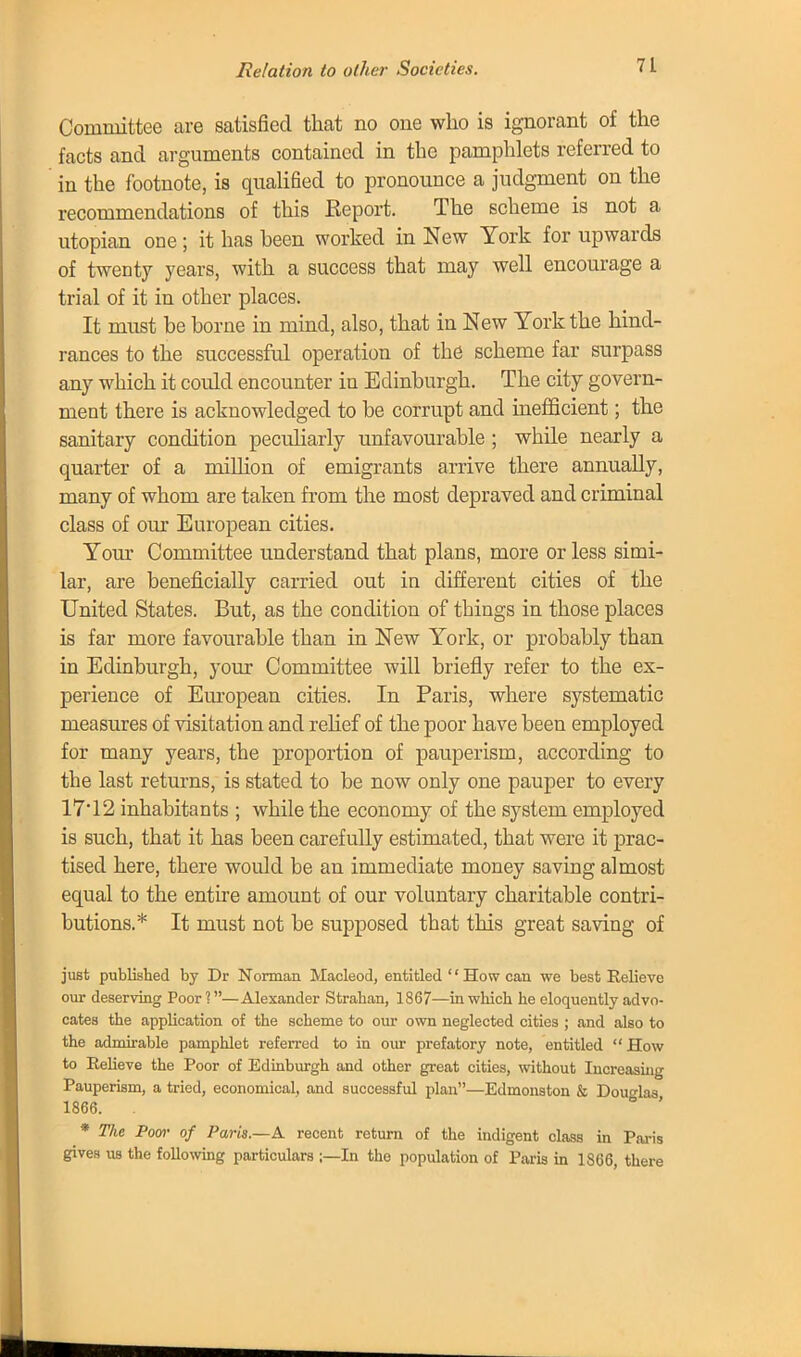 Committee are satisfied that no one who is ignorant of the facts and arguments contained in the pamphlets referred to in the footnote, is qualified to pronounce a judgment on the recommendations of this Report. The scheme is not a Utopian one; it has been worked in New York for upwards of twenty years, with a success that may well encourage a trial of it in other places. It must be borne in mind, also, that in New York the hind- rances to the successful operation of the scheme far surpass any which it could encounter in Edinburgh. The city govern- ment there is acknowledged to be corrupt and inefficient; the sanitary condition peculiarly unfavourable ; while nearly a quarter of a million of emigrants arrive there annually, many of whom are taken from the most depraved and criminal class of our European cities. Your Committee understand that plans, more or less simi- lar, are beneficially carried out in different cities of the United States. But, as the condition of things in those places is far more favourable than in New York, or probably than in Edinburgh, your Committee will briefly refer to the ex- perience of European cities. In Paris, where systematic measures of visitation and relief of the poor have been employed for many years, the proportion of pauperism, according to the last returns, is stated to be now only one pauper to every 17*12 inhabitants ; while the economy of the system employed is such, that it has been carefully estimated, that were it prac- tised here, there would be an immediate money saving almost equal to the entire amount of our voluntary charitable contri- butions.* It must not be supposed that this great saving of just published by Dr Norman Macleod, entitled '' How can we best Relieve our deserving Poor ?—Alexander Strahan, 1867—in which he eloquently advo- cates the application of the scheme to our own neglected cities ; and also to the admirable pamphlet referred to in our prefatory note, entitled  How to Relieve the Poor of Edinburgh and other great cities, without Increasing Pauperism, a tried, economical, and successful plan—Edmonston & Douglas 1866. . ' * The Poor of Paris.—A recent return of the indigent class in Paris gives us the following particulars ;—In the population of Paris in 1S66, there