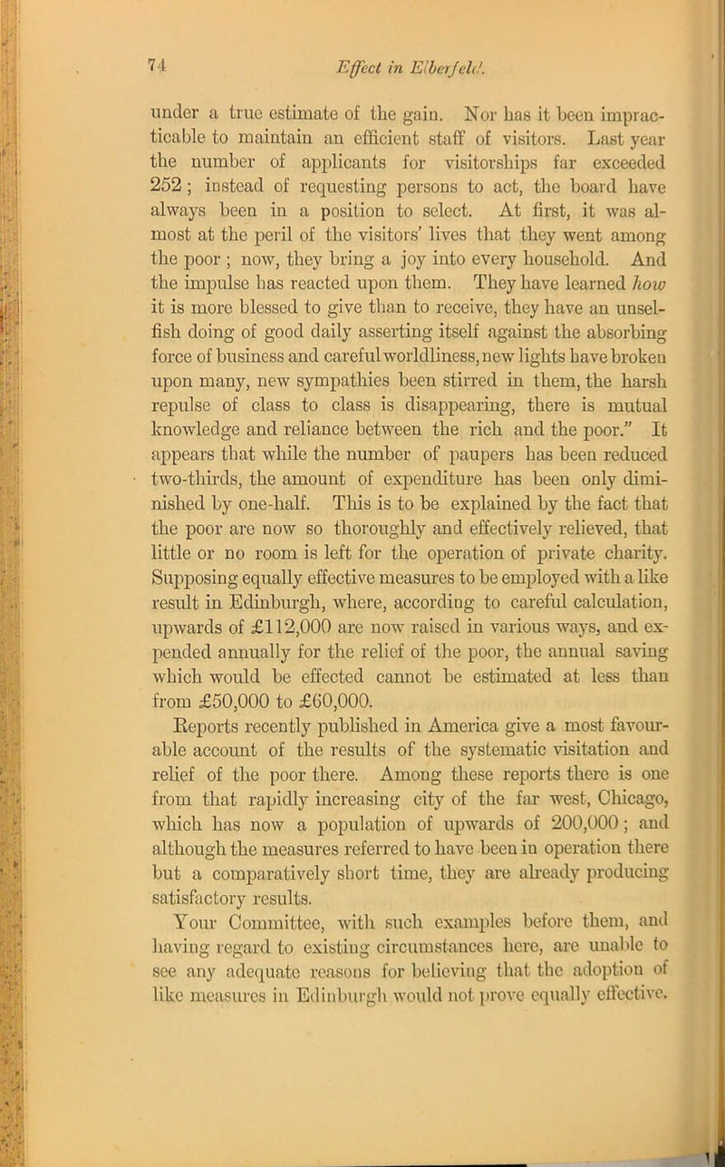 under a true estimate of the gain. Nor has it been imprac- ticable to maintain an efficient staff of visitors. Last year the number of applicants for visitorships far exceeded 252 ; instead of requesting persons to act, the board have always been in a position to select. At first, it was al- most at the peril of the visitors' lives that they went among the poor ; now, they bring a joy into every household. And the impulse has reacted upon them. They have learned how it is more blessed to give than to receive, they have an unsel- fish doing of good daily asserting itself against the absorbing force of business and careful worldliness, new lights have broken upon many, new sympathies been stirred in them, the harsh repulse of class to class is disappearing, there is mutual knowledge and reliance between the rich and the poor. It appears that while the number of paupers has been reduced two-thirds, the amount of expenditure has been only dimi- nished by one-half. This is to be explained by the fact that the poor are now so thoroughly and effectively relieved, that little or no room is left for the operation of private charity. Supposing equally effective measures to be employed with a like result in Edinburgh, where, according to careful calculation, upwards of £112,000 are now raised in various ways, and ex- pended annually for the relief of the poor, the annual saving which would be effected cannot be estimated at less than from £50,000 to £60,000. Keports recently published in America give a most favour- able account of the results of the systematic visitation and relief of the poor there. Among these reports there is one from that rapidly increasing city of the far west, Chicago, which has now a population of upwards of 200,000; and although the measures referred to have been in operation there but a comparatively short time, they are already producing satisfactory results. Your Committee, with such examples before them, and having regard to existing circumstances here, are unable to see any adequate reasons for believing that the adoption of like measures in Edinburgh would not prove equally effective.