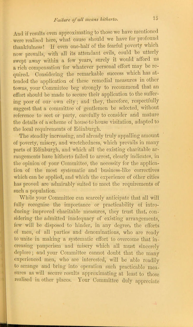 Failure of all means hitherto. And if results even approximating to those we have mentioned . were realised here, what cause should we have for profound thankfulness! If even one-half of the fearful poverty which now prevails, with all its attendant evils, could be utterly swept away within a few years, surely it would afford us a rich compensation for whatever personal effort may be re- quired. Considering the remarkable success which has at- tended the application of these remedial measures in other- towns, your Committee beg strongly to recommend that an effort should be made to secure their application to the suffer- ing poor of our own city; and they, therefore, respectfully suggest that a committee of gentlemen be selected, without reference to sect or party, carefully to consider and mature the details of a scheme of house-to-house visitation, adapted to the local requirements of Edinburgh. The steadily increasing, and already truly appalling amount of poverty, misery, and wretchedness, which prevails in many parts of Edinburgh, and which all the existing charitable ar- rangements have hitherto failed to arrest, clearly indicates, in the opinion of your Committee, the necessity for the applica- tion of the most systematic and business-like correctives which can be applied, and which the experience of other cities has proved are admirably suited to meet the requirements of such a population. While your Committee can scarcely anticipate that all will fully recognise the importance or practicability of intro- ducing improved charitable measures, they trust that, con- sidering the admitted inadequacy of existing arrangements, few will be disposed to hinder, in any degree, the efforts of men, of all parties and denominations, who are ready to unite in making a systematic effort to overcome that in- creasing pauperism and misery which all must sincerely deplore; and your Committee cannot doubt that the many experienced men, who are interested, will be able readily to arrange and bring into operation such practicable mea- sures as will secure results approximating at least to those realised in other places. Your Committee duly appreciate