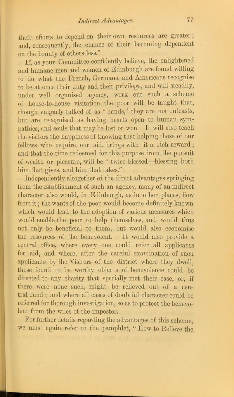 Indirect Advantages. their efforts to depend on their own resources are greater; and, consequently, the chance of their becoming dependent on the bounty of others less. If, as your Committee confidently believe, the enlightened and humane men and women of Edinburgh are found willing to do what the French, Germans, and Americans recognise to be at once their duty and their privilege, and will steadily, under well organised agency, work out such a scheme of house-to-house visitation, the poor will be taught that, though vulgarly talked of as  hands, they are not outcasts, but are recognised as having hearts open to human sym- pathies, and souls that may be lost or won. It will also teach the visitors the happiness of knowing that helping those of our feUows who require our aid, brings with it a rich reward ; and that the time redeemed for this purpose from the pursuit of wealth or pleasure, will be  twice blessed—blessing both him that gives, and him that takes. Independently altogether of the direct advantages springing from the establishment of such an agency, many of an indirect character also would, in Edinburgh, as in other places, flow from it; the wants of the poor would become definitely known which would lead to the adoption of various measures which would enable the poor to help themselves, and would thus not only be beneficial to them, but would also economise the resources of the benevolent. It would also provide a central office, where every one could refer all applicants for aid, and where, after the carefid examination of such applicants by the Visitors of the district where they dwell, those found to be worthy objects of benevolence could be directed to any charity that specially met their case, or, if there were none such, might be relieved out of a cen- tral fund ; and where all cases of doubtful character could be referred for thorough investigation, so as to protect the benevo- lent from the wiles of the impostor. For further details regarding the advantages of this scheme, we must again refer to the pamphlet,  How to Relieve the