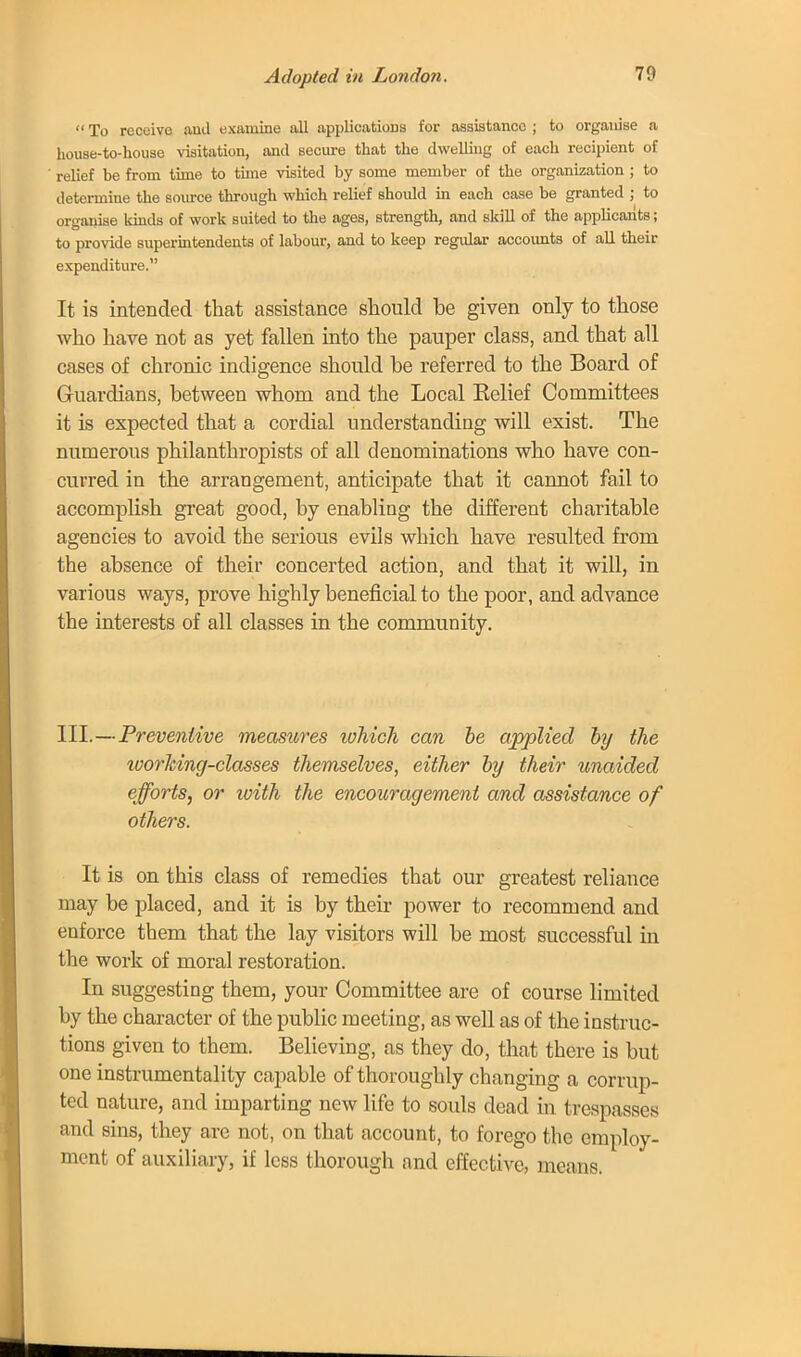 Adopted in London. To receive and examine all applications for assistance ; to organise a house-to-house visitation, and secure that the dwelling of each recipient of relief be from time to tune visited by some member of the organization ; to determine the source through which relief should in each case be granted ; to organise kinds of work suited to the ages, strength, and skill of the applicants; to provide superintendents of labour, and to keep regular accounts of all their expenditure. It is intended that assistance should be given only to those who have not as yet fallen into the pauper class, and that all cases of chronic indigence should he referred to the Board of Guardians, between whom and the Local Belief Committees it is expected that a cordial understanding will exist. The numerous philanthropists of all denominations who have con- curred in the arrangement, anticipate that it cannot fail to accomplish great good, by enabling the different charitable agencies to avoid the serious evils which have resulted from the absence of their concerted action, and that it will, in various ways, prove highly beneficial to the poor, and advance the interests of all classes in the community. III.— ■ Preventive measures lohich can he applied by the worlcing-classes themselves, either by their unaided efforts, or with the encouragement and assistance of others. It is on this class of remedies that our greatest reliance may be placed, and it is by their power to recommend and enforce tbem that the lay visitors will be most successful in the work of moral restoration. In suggesting them, your Committee are of course limited by the character of the public meeting, as well as of the instruc- tions given to them. Believing, as they do, that there is but one instrumentality capable of thoroughly changing a corrup- ted nature, and imparting new life to souls dead in trespasses and sins, they are not, on that account, to forego the employ- ment of auxiliary, if less thorough and effective, means.