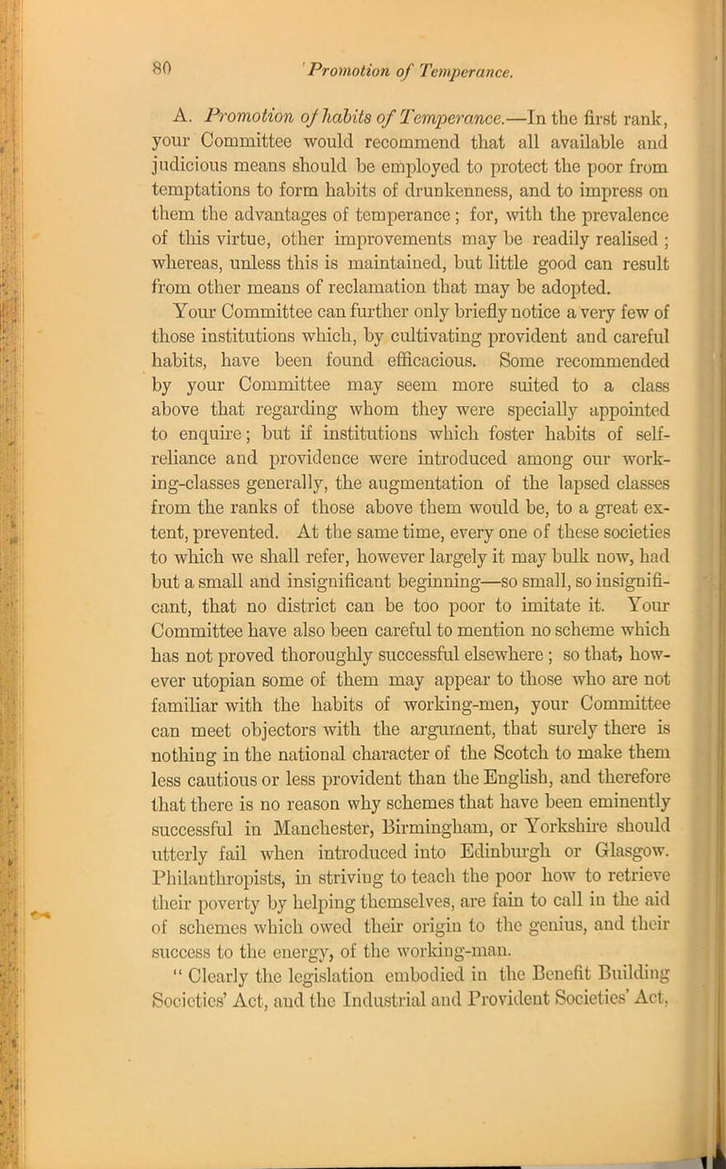 Promotion of Temperance. A. Promotion oj habits of Temperance.—In the first rank, your Committee would recommend that all available and judicious means should be employed to protect the poor from temptations to form habits of drunkenness, and to impress on them the advantages of temperance; for, with the prevalence of this virtue, other improvements may be readily realised ; whereas, unless this is maintained, but little good can result from other means of reclamation that may be adopted. Your Committee can further only briefly notice a very few of those institutions which, by cultivating provident and careful habits, have been found efficacious. Some recommended by your Committee may seem more suited to a class above that regarding whom they were specially appointed to enquire; but if institutions which foster habits of self- reliance and providence were introduced among our work- ing-classes generally, the augmentation of the lapsed classes from the ranks of those above them would be, to a great ex- tent, prevented. At the same time, every one of these societies to which we shall refer, however largely it may bulk now, had but a small and insignificant beginning—so small, so insignifi- cant, that no district can be too poor to imitate it. Your Committee have also been careful to mention no scheme which has not proved thoroughly successful elsewhere; so that> how- ever Utopian some of them may appear to those who are not familiar with the habits of working-men, your Committee can meet objectors with the argument, that surely there is nothing in the national character of the Scotch to make them less cautious or less provident than the English, and therefore that there is no reason why schemes that have been eminently successful in Manchester, Birmingham, or Yorkshire should utterly fail when introduced into Edinburgh or Glasgow. Philanthropists, in striving to teach the poor how to retrieve their poverty by helping themselves, are fain to call in the aid of schemes which owed their origin to the genius, and their success to the energy, of the working-man.  Clearly the legislation embodied in the Benefit Building Societies' Act, and the Industrial and Provident Societies' Act,