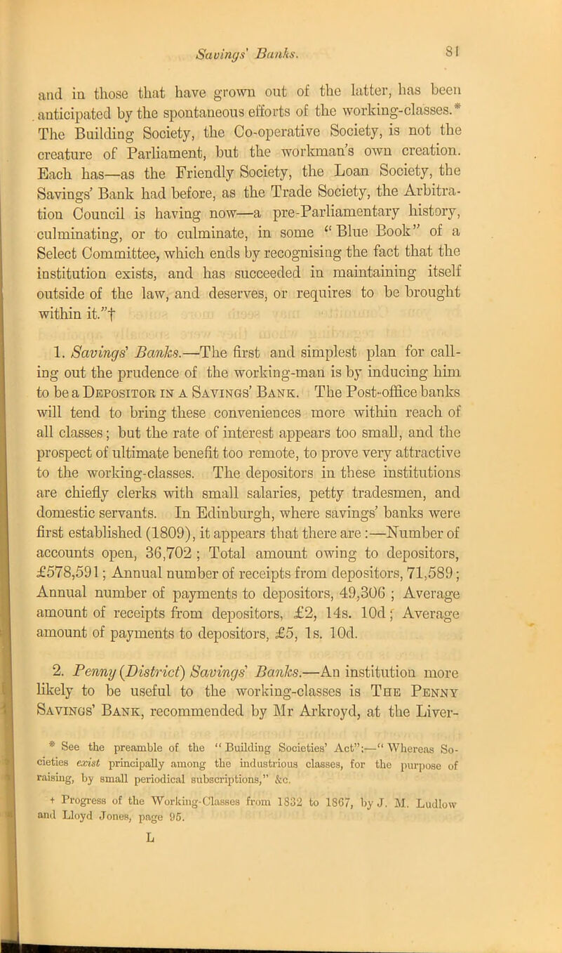 Savings' Banks. and in those that have grown out of the latter, has been anticipated by the spontaneous efforts of the working-classes.* The Building Society, the Co-operative Society, is not the creature of Parliament, but the workman's own creation. Each has—as the Friendly Society, the Loan Society, the Savings' Bank had before, as the Trade Society, the Arbitra- tion Council is having now—a pre-Parliamentary history, culminating, or to culminate, in some Blue Book of a Select Committee, which ends by recognising the fact that the institution exists, and has succeeded in maintaining itself outside of the law, and deserves, or requires to be brought within it.f 1. Savings' Banks.—The first and simplest plan for call- ing out the prudence of the working-man is by inducing him to be a Depositor in a Savings' Bank. The Post-office banks will tend to bring these conveniences more within reach of all classes; but the rate of interest appears too small, and the prospect of ultimate benefit too remote, to prove very attractive to the working-classes. The depositors in these institutions are chiefly clerks with small salaries, petty tradesmen, and domestic servants. In Edinburgh, where savings' banks were first established (1809), it appears that there are:—Number of accounts open, 36,702 ; Total amount owing to depositors, £578,591; Annual number of receipts from depositors, 71,589; Annual number of payments to depositors, 49,306 ; Average amount of receipts from depositors, £2, 14s. lOd; Average amount of payments to depositors, £5, Is. lOd. 2. Penny (District) Savings' Banks.—An institution more likely to be useful to the working-classes is The Penny Savings' Bank, recommended by Mr Arkroyd, at the Liver- • See the preamble of the Building Societies' Act:— Whereas So- cieties exist principally among the industrious classes, for the purpose of raising, by small periodical subscriptions, &c. + Progress of the Working-Classes from 1332 to 1867, by J. M. Ludlow and Lloyd JoneR, page 95. L