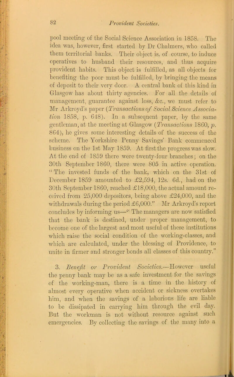 pool meeting of the Social Science Association in 1858. The idea was, however, first started by Dr Chalmers, who called them territorial banks. Their object is, of course, to induce operatives to husband their resources, and thus acquire provident habits. This ohject is fulfilled, as all objects for benefiting the poor must be fulfilled, by bringing the means of deposit to their very door. A central bank of this kind in Glasgow has about thirty agencies. For all the details of management, guarantee against loss, &c, we must refer to Mr Arkroyd's paper (Transactions of Social Science Associa- tion 1858, p. 618). In a subsequent paper, by the same gentleman, at the meeting at Glasgow [Transactions I860, p. 864), he gives some interesting details of the success of the scheme. The Yorkshire Penny Savings' Bank commenced husiness on the 1st May 1859. At first the progress was slow. At the end of 1859 there were twenty-four branches; on the 30th September 1860, there were 805 in active operation. The invested funds of the bank, which on the 31st of December 1859 amounted to £2,594, 12s. 6d., had on the 30th September 1860, reached £18,000, the actual amount re- ceived from 25,000 depositors, being above £24,000, and the withdrawals during the period £6,000. Mr Arkroyd's report concludes by informing us— The managers are now satisfied that the bank is destined, under proper management, to become one of the largest and most useful of these institutions which raise the social condition of the working-classes, and which are calculated, under the blessing of Providence, to unite in firmer and stronger bonds all classes of this country. 3. Benefit or Provident Societies.—However useful the penny bank may be as a safe investment for the savings of the working-man, there is a time in the history of almost every operative when accident or sickness overtakes him, and when the savings of a laborious life are liable to be dissipated in carrying him through the evil day. But the workman is not without resource against such emergencies. By collecting the savings of the many into a