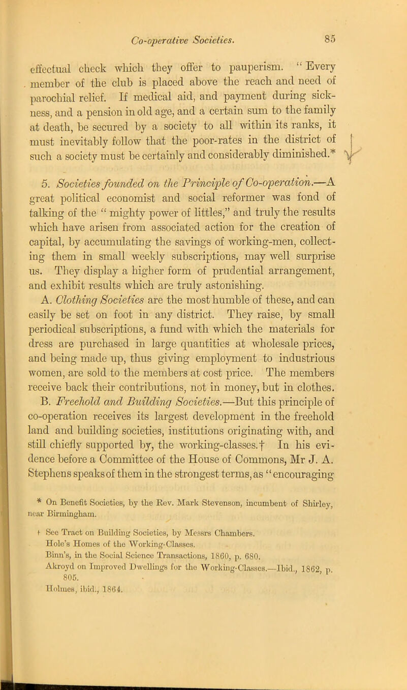 effectual check which they offer to pauperism.  Every member of the club is placed above the reach and need of parochial relief. If medical aid, and payment during sick- ness, and a pension in old age, and a certain sum to the family at death, be secured by a society to all within its ranks, it must inevitably follow that the poor-rates in the district of such a society must be certainly and considerably diminished.* 5. Societ ies founded on the Principle of Co-operation.—A great political economist and social reformer was fond of talking of the  mighty power of littles, and truly the results which have arisen from associated action for the creation of capital, by accumulating the savings of working-men, collect- ing them in small weekly subscriptions, may well surprise us. They display a higher form of prudential arrangement, and exhibit results which are truly astonishing. A. Clothing Societies are the most humble of these, and can easily be set on foot in any district. They raise, by small periodical subscriptions, a fund with which the materials for dress are purchased in large quantities at wholesale prices, and being made up, thus giving employment to industrious women, are sold to the members at cost price. The members receive back their contributions, not in money, but in clothes. B. Freehold and Building Societies.—But this principle of co-operation receives its largest development in the freehold land and building societies, institutions originating with, and still chiefly supported by, the working-classes.f In his evi- dence before a Committee of the House of Commons, Mr J. A. Stephens speaks of them in the strongest terms, as'' encouraging * On Benefit Societies, by the Rev. Mark Stevenson, incumbent of Shirley, near Birmingham. ^ See Tract on Building Societies, by Messrs Chambers. Hole's Homes of the Working-Classes. Binn's, in the Social Science Transactions, 1800, p. 680. Akroyd on Improved Dwellings for the Working-Classes.—Ibid., 1862 p 805. • ' Holmes, ibid., 1864.