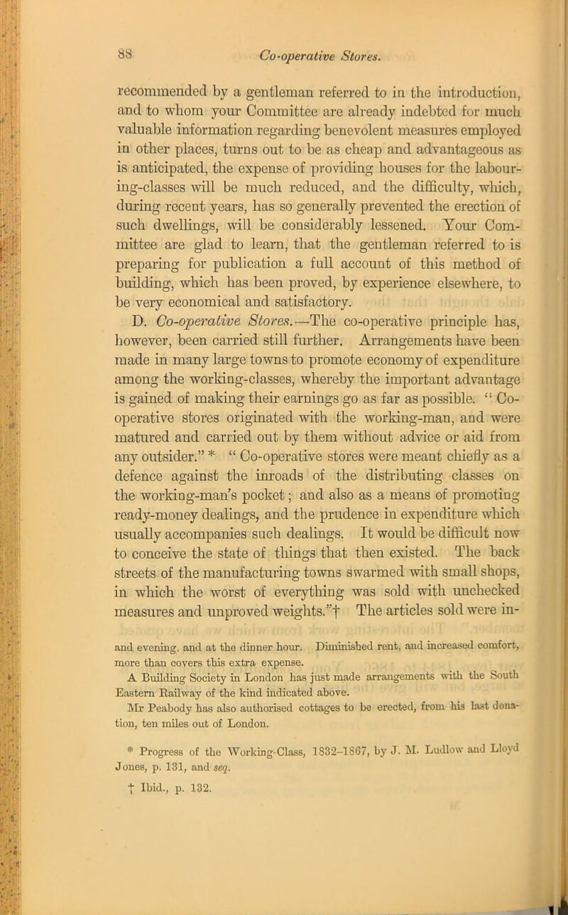 recommended by a gentleman referred to in the introduction, and to whom your Committee are already indebted for much valuable information regarding benevolent measures employed in other places, turns out to be as cheap and advantageous as is anticipated, the expense of providing bouses for the labour- ing-classes will be much reduced, and the difficulty, which, during recent years, has so generally prevented the erection of such dwellings, will be considerably lessened. Your Com- mittee are glad to learn, that the gentleman referred to is preparing for publication a full account of this method of building, which has been proved, by experience elsewhere, to be very economical and satisfactory. D. Co-operative Stores.—The co-operative principle has, however, been carried still further. Arrangements have been made in many large towns to promote economy of expenditure among the working-classes, whereby the important advantage is gained of making their earnings go as far as possible.  Co- operative stores originated with the working-man, and were matured and carried out by them without advice or aid from any outsider. *  Co-operative stores were meant chiefly as a defence against the inroads of the distributing classes on the working-man's pocket; and also as a means of promoting ready-money dealings, and the prudence in expenditure which usually accompanies such dealings. It would be difficult now to conceive the state of things that then existed. The back streets of the manufacturing towns swarmed with small shops, in which the worst of everything was sold with unchecked measures and unproved weights.f The articles sold were in- and evening, and at the dinner hour. Diniinisbed rent, and increased comfort, more than covers this extra expense. A Building Society in London has just made arrangements with the South Eastern Railway of the kind indicated above. Mr Peabody has also authorised cottages to be erected, from his last dona- tion, ten miles out of London. • Progress of the Working-Class, 1832-1867, by J. M. Ludlow and Lloyd Jones, p. 131, and seq. X Ibid., p. 132.
