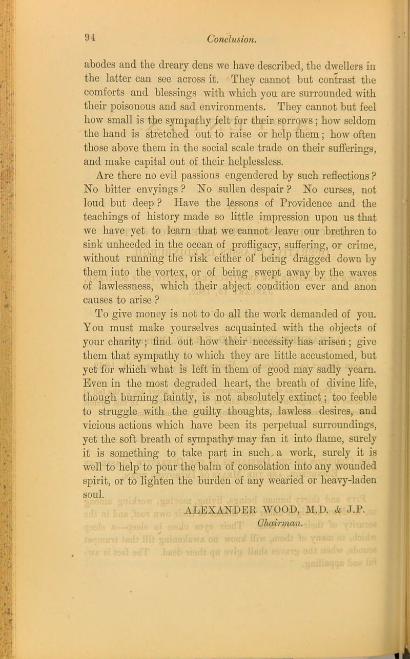 abodes and the dreary dens we have described, the dwellers in the latter can see across it. They cannot but contrast the comforts and blessings with which you are surrounded with then- poisonous and sad environments. They cannot but feel how small is the sympathy felt for their sorrows ; how seldom the hand is stretched out to raise or help them; how often those above them in the social scale trade on their sufferings, and make capital out of their helplessless. Are there no evil passions engendered by such reflections ? No bitter envyings ? No sullen despair ? No curses, not loud but deep ? Have the lessons of Providence and the teachings of history made so little impression upon us that we have yet to learn that we cannot leave our brethren to sink unheeded in the ocean of profligacy, suffering, or crime, without running the risk either of being dragged down by them into the vortex, or of being swept away by the waves of lawlessness, which their abject condition ever and anon causes to arise ? To give money is not to do all the work demanded of you. You must make yourselves acquainted with the objects of your charity ; find out how then- necessity has arisen; give them that sympathy to which they are little accustomed, but yet for which what is left in them of good may sadly yearn. Even in the most degraded heart, the breath of divine life, though burning faintly, is not absolutely extinct; too feeble to struggle with the guilty thoughts, lawless desires, and vicious actions which have been its perpetual surroundings, yet the soft breath of sympathy may fan it into flame, surely it is something to take part in such.a work, surely it is well to help to pour the balm of consolation into any wounded spirit, or to lighten the burden of any wearied or heavy-laden soul. ALEXANDER WOOD, M.D. & J.P. Chairman.