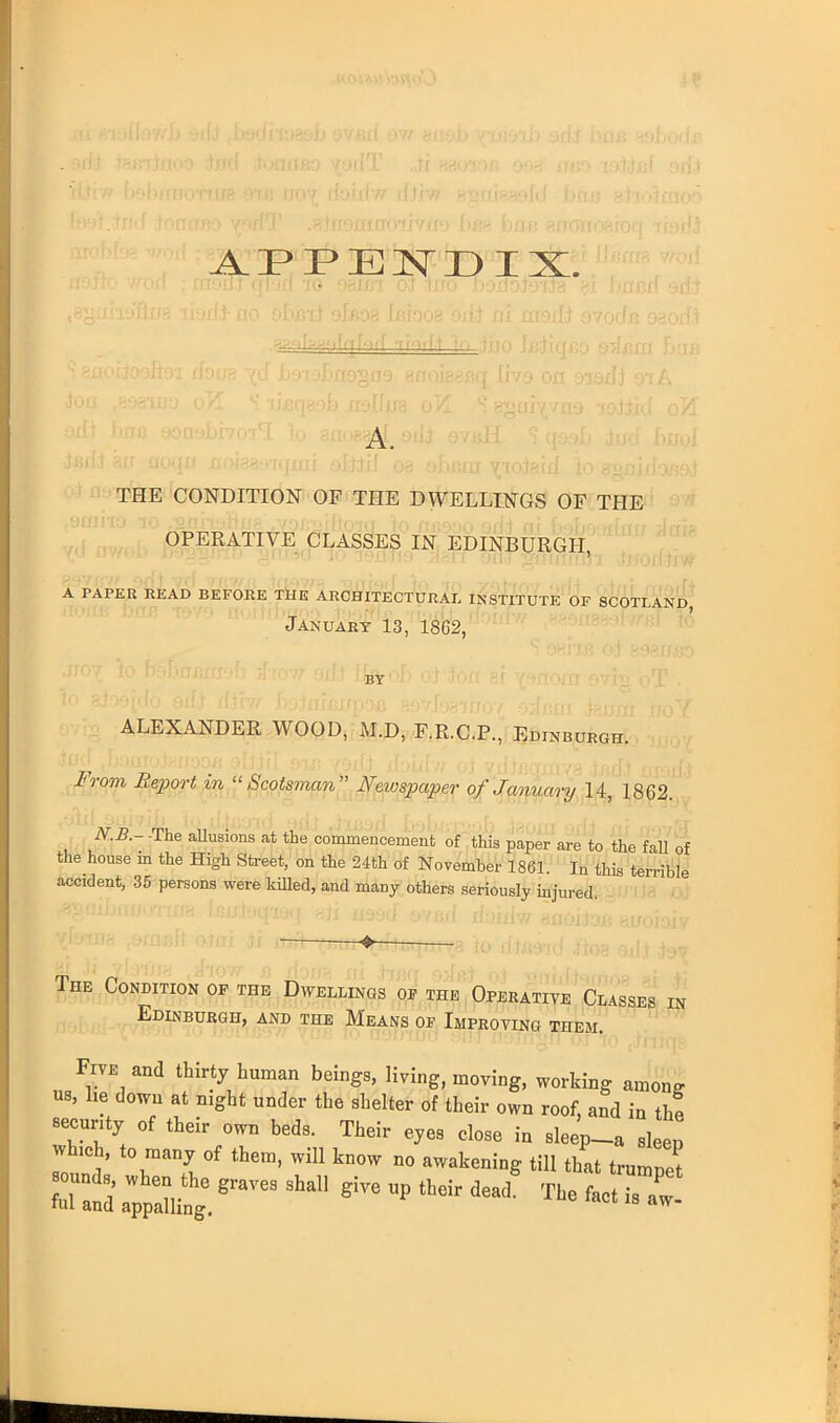 APPENDIX. . (vf iirn virion -- A. THE CONDITION OF THE DWELLINGS OF THE OPERATIVE CLASSES IN EDINBURGH, A PAPER READ BEFORE THE ARCHITECTURAL INSTITUTE OF SCOTLAND, January 13, 1862, ALEXANDER WOOD, M.D, F.R.C.P., Edinburgh. From Report in Scotsman Newspaper of January 14, 1862. N.B.- -The allusions at the commencement of this paper are to the fall of the house m the High Street, on the 24th of November 1861. In this terrible accident, 35 persons were killed, and many others seriously injured -> The Condition op the Dwellings of the Operative Classes in Edinburgh, and the Means of Improving them. Five and thirty human beings, living, moving, working among us, he down at night under the shelter of their own roof, and in the security of their own beds. Their eyes close in sleep-a sleep winch, to many of them, will know no awakening till that trumpet S ;PXe.8raves 9ha11 give up their deacl The fact is