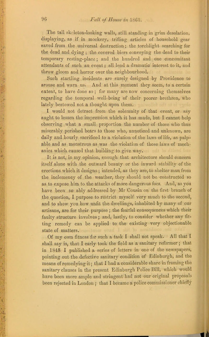 9G Fall of House in 1861. The tall skeleton-looking walls, still standing in grim desolation, displaying, as if in mockery, trifling articles of household gear saved from the universal destruction; the torchlight searching for the dead and dying ; the covered hiers conveying the dead to their temporary resting-place; and the hundred and one concomitant attendants of such an event; all lend a dramatic interest to it, and throw gloom and horror over the neighbourhood. Such startling incidents are surely designed by Providence to arouse and warn us. And at this moment they seem, to a certain extent, to have done so ; for many are now concerning themselves regarding the temporal well-being of their poorer brethren, who lately bestowed not a thought upon them. I would not detract from the solemnity of that event, or say aught to lessen the impression which it has made, but I cannot help observing what a small proportion the number of those who thus miserably perished bears to those who, unnoticed and unknown, are daily and hourly sacrificed to a violation of the laws of life, as palp- able and as monstrous as was the violation of those laws of mech- anics which caused that building to give way. It is not, in my opinion, enough that architecture should concern itself alone with the outward beauty or the inward stability of the erections which it designs ; intended, as they are, to shelter man from the inclemency of the weather, they should not be constructed so as to expose him to the attacks of more dangerous foes. And, as you have been so ably addressed by Mr Cousin on the first branch of the question, I purpose to restrict myself very much to the second, and to show you how unfit the dwellings, inhabited by many of our artisans, are for their purpose ; the fearful consequences which their faulty structure involves ; and, lastly, to consider whether any fit- ting remedy can be applied to the existing very objectionable state of matters. Of my own fitness for such a task I shall not speak. All that I shall say is, that I early took the field as a sanitary reformer; that in 1848 I published a series of letters in one of the newspapers, pointing out the defective sanitary condition of Edinburgh, and the means of remedying it; that I had a considerable share in framing the sanitary clauses in the present Edinburgh Police Bill, which would have been more ample and stringent had not our original proposals
