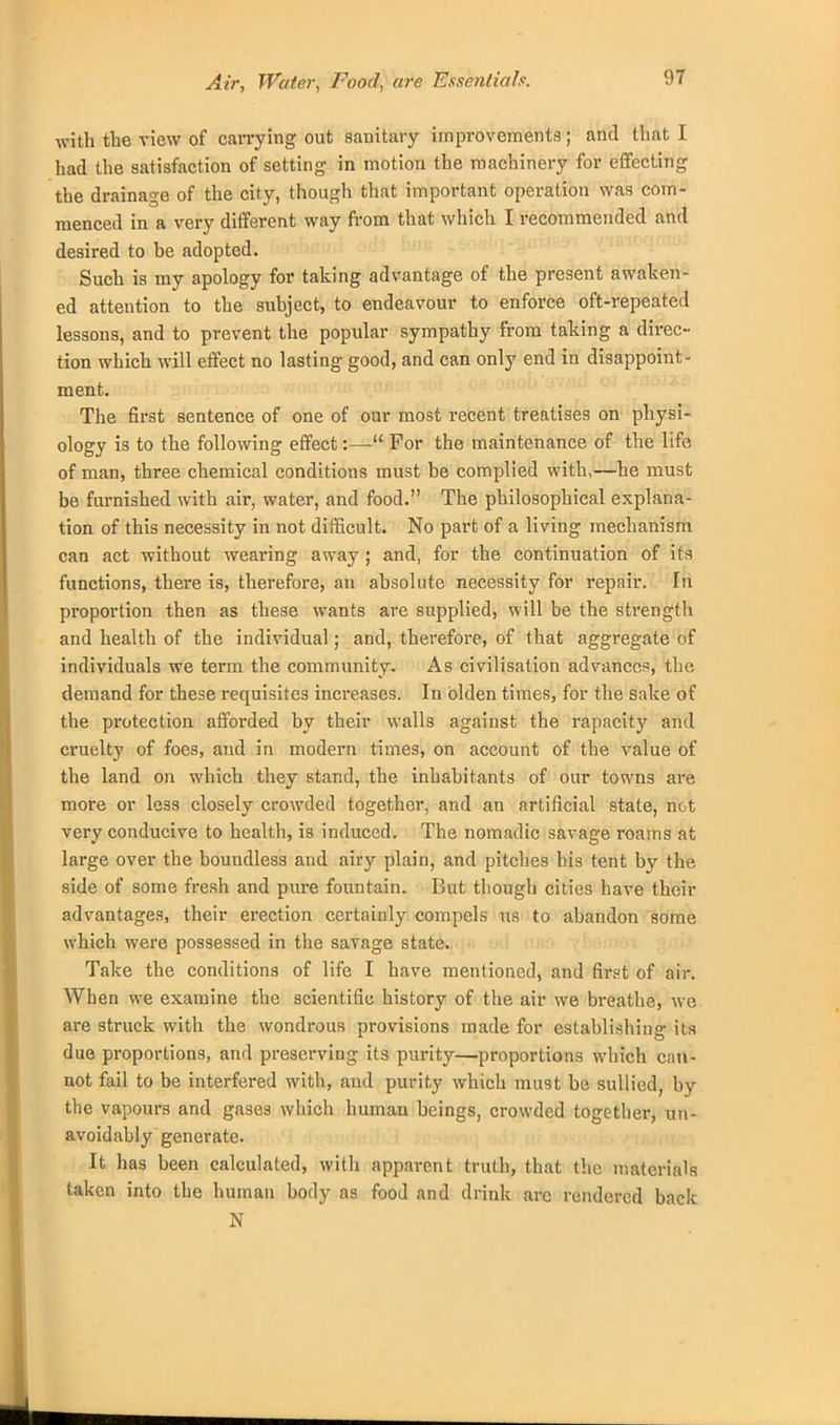 Air, Water, Food, are Essentials. with the view of carrying out sanitary improvements; and that I had the satisfaction of setting in motion the machinery for effecting the drainage of the city, though that important operation was com- menced in a very different way from that which I recommended and desired to be adopted. Such is my apology for taking advantage of the present awaken- ed attention to the subject, to endeavour to enforce oft-repeated lessons, and to prevent the popular sympathy from taking a direc- tion which will effect no lasting good, and can only end in disappoint- ment. The first sentence of one of our most recent treatises on physi- ology is to the following effect:— For the maintenance of the life of man, three chemical conditions must be complied with,—he must be furnished with air, water, and food. The philosophical explana- tion of this necessity in not difficult. No part of a living mechanism can act without wearing away ; and, for the continuation of its functions, there is, therefore, an absolute necessity for repair. In proportion then as these wants are supplied, will be the strength and health of the individual; and, therefore, of that aggregate of individuals we term the community. As civilisation advances, the demand for these requisites increases. In olden times, for the sake of the protection afforded by their walls against the rapacity and cruelty of foes, and in modern times, on account of the value of the land on which they stand, the inhabitants of our towns are more or le3s closely crowded together, and an artificial state, net very conducive to health, is induced. The nomadic savage roams at lai-ge over the boundless and airy plain, and pitches his tent by the side of some fresh and pure fountain. But though cities have their advantages, their erection certainly compels us to abandon some which were possessed in the savage state. Take the conditions of life I have mentioned, and first of air. When we examine the scientific history of the air we breathe, we are struck with the wondrous provisions made for establishing its due proportions, and preserving its purity—proportions which can- not fail to be interfered with, and purity which must be sullied, by the vapours and gase8 which human beings, crowded together, un- avoidably generate. It has been calculated, with apparent truth, that the materials taken into the human body as food and drink arc rendered back N