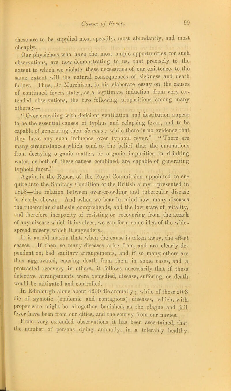 Causa of Fever. these are to be supplied most speedily, most abundantly, and most cheaply. Our physicians who have the most ample opportunities for such observations, are now demonstrating to us, that precisely to the extent to which we violate these necessities of our existence, to the same extent will the natural consequences of sickness and death follow. Thus, Dr Murchison, in his elaborate essay on the causes of continued fever, states, as a legitimate induction from very ex- tended observations, the two following propositions among many others : — Over crowding with deficient ventilation and destitution appear to be the essential causes of typhus and relapsing fever, and to be capable of generating them de novo ; while there is no evidence that they have any such influence over typhoid fever.  There are many circumstances which tend to the belief that the emanations from decaying organic matter, or organic impurities in drinking water, or both of these causes combined, are capable of generating typhoid fever. Again, in the Report of the Royal Commission appointed to en- quire into the Sanitary Condition of the British army—presented in 1858—the relation between over-crowding and tubercular disease is clearly shown. And when we bear in mind how many diseases the tubercular diathesis comprehends, and the low state of vitality, nnd therefore incapacity of resisting or recovering from the attack of any disease which it involves, we can form some idea of the wide- spread misery which it engenders. It is an old maxim that, when the cause is taken away, the effect ceases. If then so many diseases arise from, and are clearly de- pendent on, bad sanitary arrangements, and if so many others are thus aggravated, causing death from them in some cases, and a protracted recovery in others, it follows necessarily that if these defective arrangements were remedied, disease, suffering, or death would be mitigated and controlled. In Edinburgh alone about 4200 die annually ; while of those 20-3 die of zymotic (epidemic and contagious) diseases, which, with proper care might be altogether banished, as the plague and jail fever have been from our cities, and the scurvy from our navies. From very extended observations it has been ascertained, that the number of persons dying annually, in a tolerably healthy