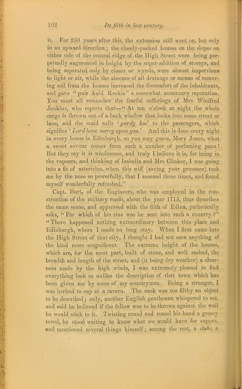 it. For 250 years after this, the extension still went on, but only in an upward direction ; the closely-packed houses on the slopes on either side of the central ridge of the High Street were being per- petually augmented in height by the super-addition of storeys, and being separated only by closes or wynds, were almost impervious to light or air, while the absence of all drainage or means of remov- ing soil from the houses increased the discomfort of the inhabitants, and gave puir Auld Reekie a somewhat unsavoury reputation. You must all remember the fearful sufferings of Mrs Winifred Jenkins, who reports that— At ten o'clock at night the whole cargo is thrown out of a back window that looks into some street or lane, and the maid calls ' gardy loo' to the passengers, which signifies 1 Lord have mercy upon you.' And this is done every night in every house in Edinburgh, so you may guess, Mary Jones, what a sweet savour comes from such a number of perfuming pans ! But they say it is wholesome, and truly I believe it is, for being in the vapours, and thinking of Isabella and Mi-s Clinker, I was going into a fit of astericles, when this wiff (saving your presence) took me by the nose so powerfully, that I sneezed three times, and found myself wonderfully refreshed. Capt. Burt, of the Engineers, who was employed in the con- struction of the military roads, about the year 1715, thus describes the same scene, and oppressed with the filth of Edina, pathetically asks,  For which of his sins was he sent into such a country ? «* There happened nothing extraordinary between this place and Edinburgh, where I made no long stay. When I first came into the High Street of that city, I thought I had not seen anything of the kind more magnificent. The extreme height of the houses, which are, for the most part, built of stone, and well sashed, the breadth and length of the street, and (it being dry weather) a clear- ness made by the high winds, I was extremely pleased to find everything look so unlike the description of that town which has been given me by some of my countrymen. Being a stranger, I was invited to sup at a tavern. The cook was too filthy an object to be described ; only, another English gentleman whispered to me, and said he believed if the fellow was to be thrown against the wall he would stick to it. Twisting round and round his hand a greasy towel, he stood waiting to know what we would have for supper, and mentioned several things himself; among the rest, a duke, a