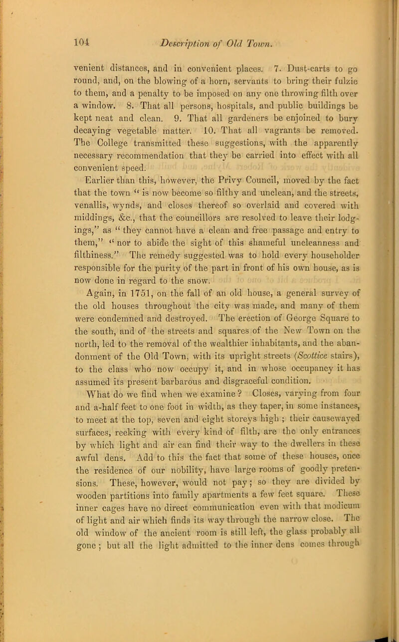 Description of Old Town. venient distances, and in convenient places. 7. Dust-carts to go round, and, on the blowing of a horn, servants to bring their fulzie to them, and a penalty to be imposed on any one throwing filth over a window. 8. That all persons, hospitals, and public buildings he kept neat and clean. 9. That all gardeners be enjoined to bury decaying vegetable matter. 10. That all vagrants be removed. The College transmitted these suggestions, with the apparently necessary recommendation that they be carried into effect with all convenient speed. Earlier than this, however, the Privy Council, moved by the fact that the town  is now become so filthy and unclean, and the streets, venallis, wynds, and closes thereof so overlaid and covered with middings, &c, that the councillors are resolved to leave their lodg- ings, as  they cannot have a clean and free passage and entry to them, <! nor to abide the sight of this shameful uncleanness and filthiness. The remedy suggested was to hold every householder responsible for the purity of the part in front of his own bouse, as i3 now done in regard to the snow. Again, in 1751, on the fall of an old house, a general survey of the old houses throughout the city was made, and many of them were condemned and destroyed. The erection of George Square to the south, and of the streets and squares of the New Town on the north, led to the removal of the wealthier inhabitants, and the aban- donment of the Old Town, with its upright streets (Scottice stairs), to the class who now occupy it, and in whose occupancy it lias assumed its present barbarous and disgraceful condition. What do we find when we examine ? Closes, varying from four and a-half feet to one foot in width, as they taper, in some instances, to meet at the top, seven and eight storeys high ; their causewayed surfaces, reeking with every kind of filth, are the only entrances by which light and air can find their way to the dwellers in these awful dens. Add to this the fact that some of these houses, once the residence of our nobility, have large rooms of goodly preten- sions. These, however, would not pay; so they are divided by wooden partitions into family apartments a few feet square. These inner cages have no direct communication even with that modicum of light and air which finds its way through the narrow close. The old window of the ancient room is still left, the glass probably all gone ; but all the light admitted to the inner dens comes through