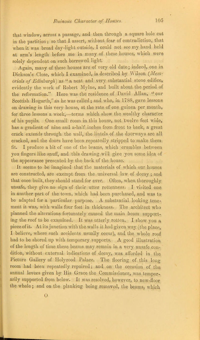 that window, across a passage, and then through a square hole cut in the partition; so that I assert, without fear of contradiction, that when it was broad day-light outside, I could not see my hand held at arm's length before me in many of these houses, which were solely dependent on such borrowed light. Again, many of these houses are of very old date; indeed, one in Dickson's Close, which I examined, is described by Wilson {Mem- orials of Edinburgh) as  a neat and very substantial stone edifice, evidently the work of Robert Mylne, and built about the period of the reformation. Here was the residence of David Allan,  our Scottish Hogarth, as he was called ; and who, in 1788, gave lessons on drawing in this very house, at the rate of one guinea per month, for three lessons a week,—terms which show the wealthy character of his pupils. One small room in this house, not twelve feet wide, has a gradient of nine and a-half inches from front to back, a great crack extends through the wall, the lintels of the doorways are all cracked, and the doors have been repeatedly stripped to make them fit. I produce a bit of one of the beams, which crumbles between you fingers like snuff, and this drawing will give you some idea of the appearance presented by the back of the house. It seems to be imagined that the materials of which our houses are constructed, are exempt from the universal law of decay ; and that once built, they should stand for ever. Often, when thoroughly unsafe, they give no sign of their utter rottenness. I visited one in another part of the town, which had been purchased, and was to be adapted for a particular purpose. A substantial looking tene- ment it was, with walls four feet in thickness. The architect who planned the alterations fortunately caused the main beam support- ing the roof to be examined. It was utterly rotten. I show you a piece of it. At its junction with the walls it had given way (the place, I believe, where such accidents usually occur), and the whole roof had to be shored up with temporary supports. A good illustration of the length of time these beams may remain in a very unsafe con- dition, without external indications of decay, was afforded in the Picture Gallery of Ilolyrood Palace. The flooring of this long room had been repeatedly repaired; and on the occasion of the annual levees given by His Grace the Commissioner, was tempor- arily supported from below. It was resolved, however, to new-floor the whole; and on the planking being removed, the beams, which O