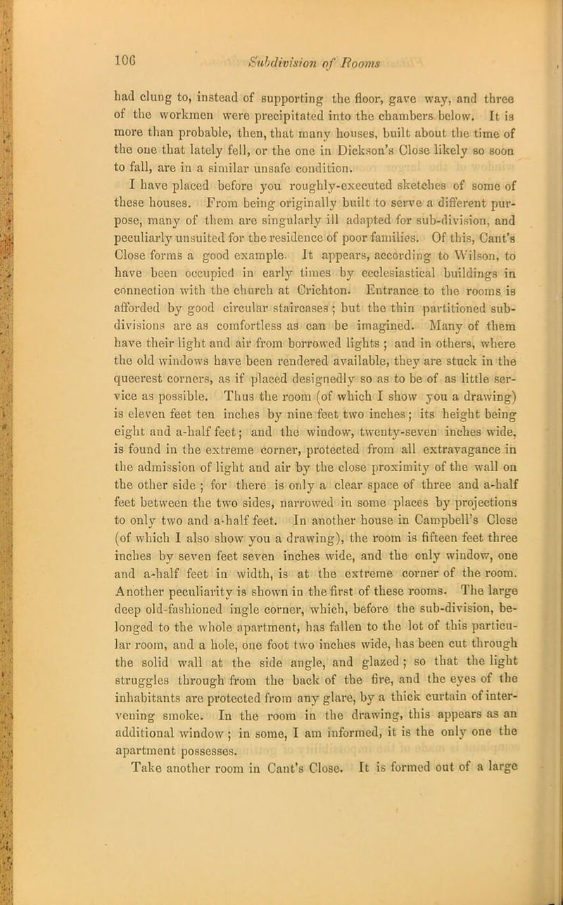 10G Subdivision of Rooms had clung to, instead of supporting the floor, gave way, and three of the workmen were precipitated into the chamhers below. It is more than probable, then, that many houses, built about the time of the oue that lately fell, or the one in Dickson's Close likely so soon to fall, are in a similar unsafe condition. I have placed before you roughly-executed sketches of some of these houses. From being originally built to serve a different pur- pose, many of them are singularly ill adapted for sub-division, and peculiarly unsuited for the residence of poor families. Of this, Cant's Close forms a good example. It appears, according to Wilson, to have been occupied in early times by ecclesiastical buildings in connection with the church at Crichton. Entrance to the rooms is afforded by good circular staircases; but the thin partitioned sub- divisions are as comfortless as can be imagined. Many of them have their light and air from borrowed lights ; and in others, where the old windows have been rendered available, they are stuck in the queerest corners, as if placed designedly so as to be of as little ser- vice as possible. Thus the room (of which I show you a drawing) is eleven feet ten inches by nine feet two inches ; its height being eight and a-half feet; and the window, twenty-seven inches wide, is found in the extreme corner, protected from all extravagance in the admission of light and air by the close proximity of the wall on the other side ; for there is only a clear space of three and a-half feet between the two sides, narrowed in some places by projections to only two and a-half feet. In another house in Campbell's Close (of which I also show you a drawing), the room is fifteen feet three inches by seven feet seven inches wide, and the only window, one and a-half feet in width, is at the extreme corner of the room. Another peculiarity is shown in the first of these rooms. The large deep old-fashioned ingle corner, which, before the sub-division, be- longed to the whole apartment, has fallen to the lot of this particu- lar room, and a hole, one foot two inches wide, has been cut through the solid wall at the side angle, and glazed ; so that the light struggles through from the back of the fire, and the eyes of the inhabitants are protected from any glare, by a thick curtain of inter- vening smoke. In the room in the drawing, this appears as an additional window ; in some, I am informed, it is the only one the apartment possesses. Take another room in Cant's Close. It is formed out of a large