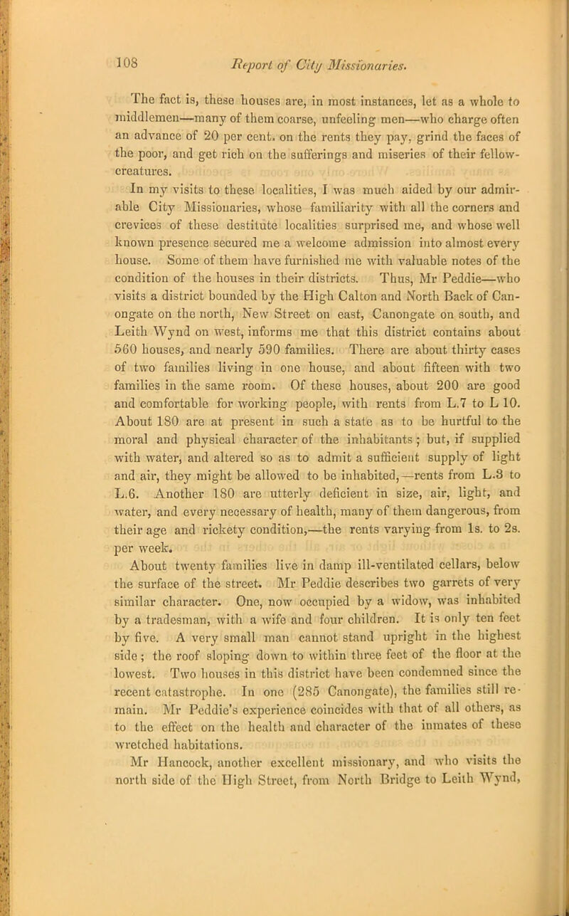 Report of City Missionaries. The fact is, these houses are, in most instances, let as a whole to middlemen—many of them coarse, unfeeling men—who charge often an advance of 20 per cent, on the rents they pay, grind the faces of the poor, and get rich on the sufferings and miseries of their fellow- creatures. In my visits to these, localities, I was much aided by our admir- able City Missionaries, whose familiarity with all the corners and crevices of these destitute localities surprised me, and whose well known presence secured me a welcome admission into almost every house. Some of them have furnished me with valuable notes of the condition of the houses in their districts. Thus, Mr Peddie—who visits a district bounded by the High Calton and North Back of Can- ongate on the north, New Street on east, Canongate on south, and Leith Wynd on west, informs me that this district contains about 560 houses, and nearly 590 families. There are about thirty cases of two families living in one house, and about fifteen with two families in the same room. Of these houses, about 200 are good and comfortable for working people, with rents from L,7 to L 10. About 180 are at present in such a state as to be hurtful to the moral and physical character of the inhabitants ; but, if supplied with water, and altered so as to admit a sufficient supply of light and air, they might be allowed to be inhabited,—rents from L.8 to L.6. Another 180 are utterly deficient in size, air, light, and water, and every necessary of health, many of them dangerous, from their age and rickety condition,—the rents varying from Is. to 2s. per week. About twenty families live in damp ill-ventilated cellars, below the surface of the street. Mr Peddie describes two garrets of very similar character. One, now occupied by a widow, was inhabited by a tradesman, with a wife and four children. It is only ten feet by five. A very small man cannot stand upright in the highest side; the roof sloping down to within three feet of the floor at the lowest. Two houses in this district have been condemned since the recent catastrophe. In one (285 Canongate), the families still re- main. Mr Peddie's experience coincides with that of all others, as to the effect on the health and character of the inmates of these wretched habitations. Mr Hancock, another excellent missionary, and who visits the north side of the High Street, from North Bridge to Leiih Wynd,