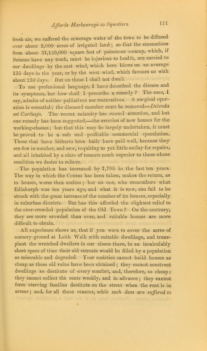 Affords Harbourage to Squatters. fresh air, we suffered the sewerage water of the town to be diffused over about 2,000 acres of irrigated land ; so that the emanations from about 37,120,000 square feet of poisonous swamp, which, if Science have any truth, must be injurious to health, are carried to our dwellings by the east wind, which here blows on an average 135 days in the year, or by the west wind, which favours us with about 230 days. But on these 1 shall not dwell. To use professional language, I have described the disease and its symptoms, but how shall I prescribe a remedy ? The case, I say, admits of neither palliatives nor restoratives. A surgical oper- ation is essential; the diseased member must be removed—Delenda est Carthago. The recent calamity has roused attention, and but one remedy has been suggested,—the erection of new houses for the working-classes; but that this may be largely undertaken, it must be proved to be a safe and profitable commercial speculation. Those that have hitherto been built have paid well, because they are few in number, and new, requiring as yet little outlay for repairs, and all inhabited by a class of tenants much superior to those whose condition we desire to relieve. The population has increased by 7,796 in the last ten years. The way in which the Census has been taken, makes the return, as to houses, worse than useless ; but no one, who remembers what Edinburgh was ten years ago, and what it is now, can fail to be struck with the great increase of the number of its houses, especially in suburban districts. But has this afforded the slightest relief to the over-crowded population of the Old Town ? On the contrary, they are more crowded than ever, and suitable houses are more difficult to obtain. All experience shows us, that if you were to cover the acres of nursery-ground at Leith Walk with suitable dwellings, and trans- plant the wretched dwellers in our closes there, in an incalculably short space of time their old retreats would be filled by a population as miserable and degraded. Your societies cannot build houses as cheap as these old ruins have been obtained ; they cannot construct dwellings so destitute of every comfort, and, therefore, so cheap; they cannot collect the rents weekly, and in advance ; they cannot force starving families destitute on the street when the rent is in arrear; and, for all these reasons, while such dens are suffered to