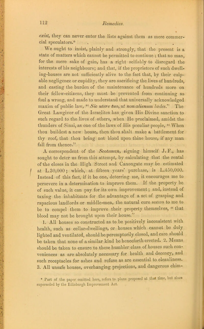 exist, they can never enter the lists against them as mere commer- cial speculators.* ...... We ought to insist, plainly and strongly, that the present is a state of matters which cannot be permitted to continue ; that no man, for the mere sake of gain, has a right selfishly to disregard the interests of his neighbours; and that, if the proprietors of such dwell- ing-houses are not sufficiently alive to the fact that, by their culp- able negligence or cupidity, they are sacrificing the lives of hundreds, and casting the burden of the maintenance of hundreds more on their fellow-citizens, they must be prevented from continuing so foul a wrong, and made to understand that universally acknowledged maxim of public law,  Sic utere tuo, ut nonalienum Icedes. The Great Lawgiver of the Israelites has given His Divine sanction to such regard to the lives of others, when He proclaimed, amidst the thunders of Sinai, as one of the laws of His peculiar people,  When thou buildest a new house, then thou shalt make a battlement for thy roof, that thou bring not blood upon thine house, if any man fall from thence. A correspondent of the Scotsman, signing himself J. F., has sought to deter us from this attempt, by calculating that the rental of the closes in the High Street and Canongate may be estimated at L.30,000; which, at fifteen years' purchase, is L.450,000. Instead of this fact, if it be one, deterring me, it encourages me to persevere in a determination to improve them. If the property be of such value, it can pay for its own improvement; and, instead of taxing the inhabitants for the advantage of a set of grasping and rapacious landlords or middle-men, the natural cure seems to me to be to compel them to improve their property themselves,  that blood may not be brought upon their house. 1. All houses so constructed as to be positively inconsistent with health, such as cellar-dwellings, or houses which cannot be duly lighted and ventilated, should be peremptorily closed, and care should be taken that none of a similar kind be henceforth erected. 2. Means should be taken to ensure to these humbler class of houses such con- veniences as are absolutely necessary for health and decency, and such receptacles for ashes and refuse as are essential to cleanliness. 3. All unsafe houses, overhanging projections, and dangerous chim- * Purt of the paper omitted here, rofers to plans proposed at that time, superseded by the Edinburgh Improvement Act.