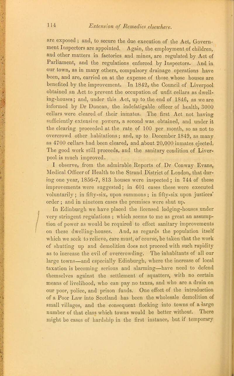 Exte?ision of Remedies elsewhere. are exposed ; and, to secure the due execution of the Act, Govern- ment Inspectors are appointed. Again, the employment of children, and other matters in factories and mines, are regulated by Act of Parliament, and the regulations enforced by Inspectors. And in our town, as in many others, compulsory drainage operations have been, and are, carried on at the expense of those whose houses are benefited by the improvement. In 1842, the Council of Liverpool obtained an Act to prevent the occupation of unfit cellars as dwell- ing-houses ; and, under this Act, up to the end of 1846, as we are informed by Dr Duncan, the indefatigable officer of health, 3000 cellars were cleared of their inmates. The first Act not having sufficiently extensive powers, a second was obtained, and under it the clearing proceeded at the rate of 100 per month, so as not to overcrowd other habitations; and, up to December 1849, as many as 4700 cellars had been cleared, and about 20,000 inmates ejected. The good work still proceeds, and the sanitary condition of Liver- pool is much improved. I observe, from the admirable Reports of Dr Conway Evans, Medical Officer of Health to the Strand District of London, that dur- ing one year, 1856-7, 813 houses were inspected ; in 744 of these improvements were suggested; in 601 cases these were executed voluntarily ; in fifty-six, upon summons ; in fifty-six upon justices' order; and in nineteen cases the premises were shut up. In Edinburgh we have placed the licensed lodging-houses under very stringent regulations ; which seems to me as great an assump- tion of power as would be required to effect sanitary improvements on these dwelling-houses. And, as regards the population itself which we seek to relieve, care must, of course, be taken that the work of shutting up and demolition does not proceed with such rapidity as to increase the evil of overcrowding. The inhabitants of all our large towns—and especially Edinburgh, where the increase of local taxation is becoming serious and alarming—have need to defend themselves against the settlement of squatters, with no certain means of livelihood, who can pay no taxes, and who are a drain on our poor, police, and prison funds. One effect of the introduction of a Poor Law into Scotland has been the wholesale demolition of small villages, and the consequent flocking into towns of a large number of that class which towns would be better without. There might bo cases of hardship in the first instance, but if temporary