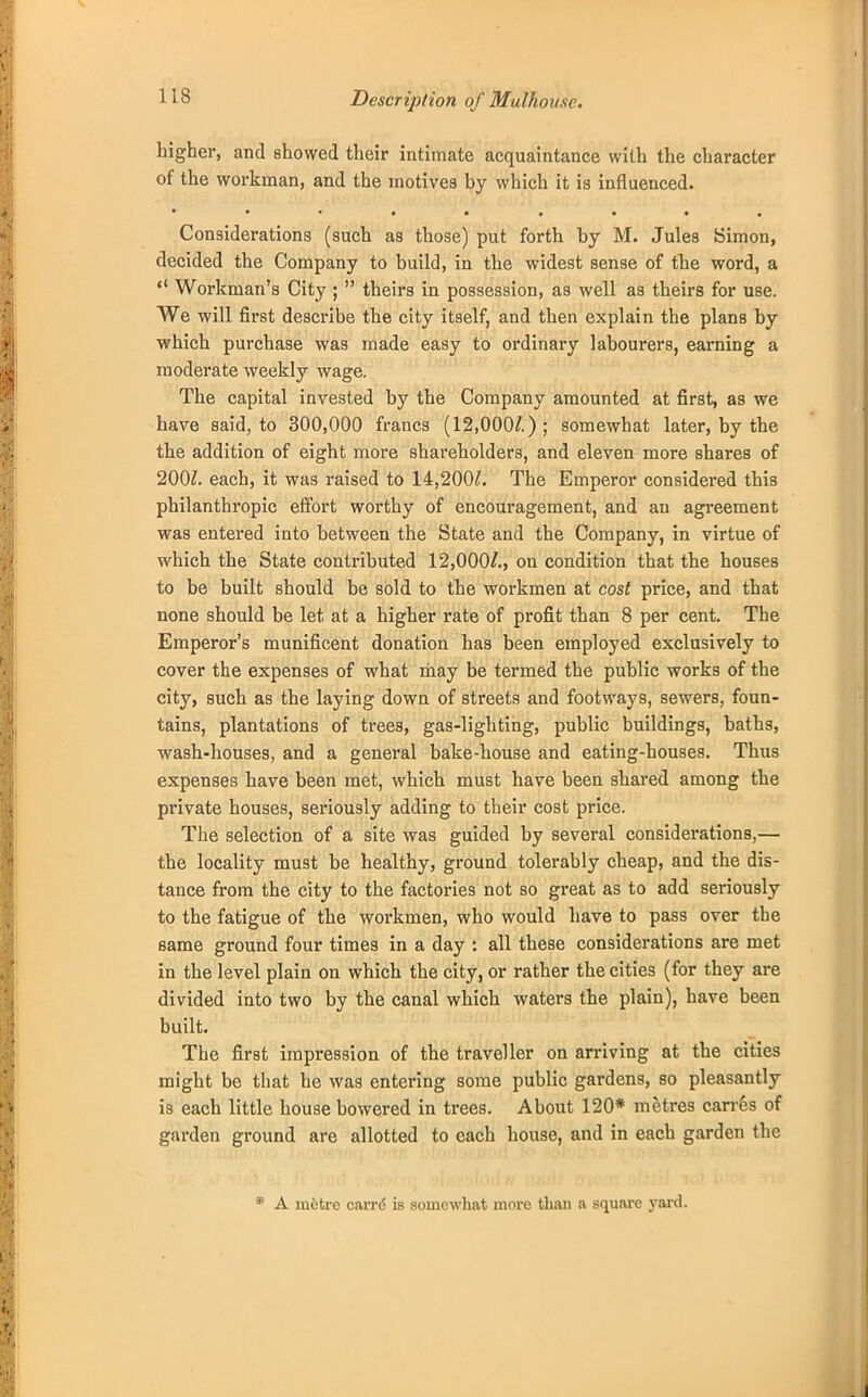 Description of Mulhousc. higher, and showed their intimate acquaintance with the character of the workman, and the motives by which it is influenced. ***•••••• Considerations (such as those) put forth by M. Jules Simon, decided the Company to build, in the widest sense of the word, a  Workman's City ;  theirs in possession, as well as theirs for use. We will first describe the city itself, and then explain the plans by which purchase was made easy to ordinary labourers, earning a moderate weekly wage. The capital invested by the Company amounted at first, as we have said, to 300,000 francs (12,000/.); somewhat later, by the the addition of eight more shareholders, and eleven more shares of 200/. each, it was raised to 14,200/. The Emperor considered this philanthropic effort worthy of encouragement, and an agreement was entered into between the State and the Company, in virtue of which the State contributed 12,000/., on condition that the houses to be built should be sold to the workmen at cost price, and that none should be let at a higher rate of profit than 8 per cent. The Emperor's munificent donation has been employed exclusively to cover the expenses of what may be termed the public works of the city, such as the laying down of streets and footways, sewers, foun- tains, plantations of trees, gas-lighting, public buildings, baths, wash-houses, and a general bake-house and eating-houses. Thus expenses have been met, which must have been shared among the private houses, seriously adding to their cost price. The selection of a site was guided by several considerations,— the locality must be healthy, ground tolerably cheap, and the dis- tance from the city to the factories not so great as to add seriously to the fatigue of the workmen, who would have to pass over the same ground four times in a day : all these considerations are met in the level plain on which the city, or rather the cities (for they are divided into two by the canal which waters the plain), have been built. The first impression of the traveller on arriving at the cities might be that he was entering some public gardens, so pleasantly is each little house bowered in trees. About 120* metres carres of garden ground are allotted to each house, and in each garden the * A mitre carre is somewhat more than a square yard.