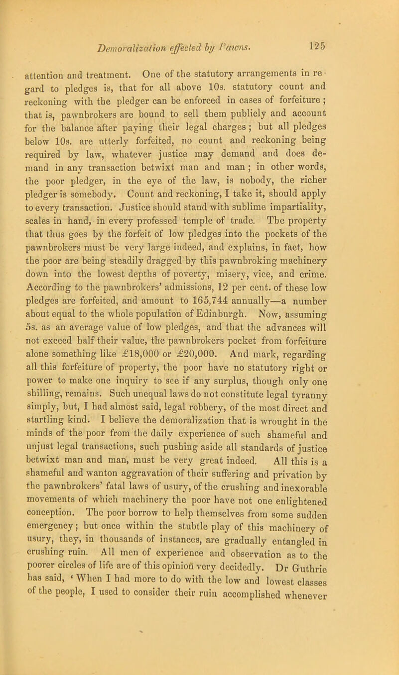 Demoralization effected by Pawns. attention and treatment. One of the statutory arrangements in re- gard to pledges is, that for all ahove 10s. statutory count and reckoning with the pledger can be enforced in cases of forfeiture ; that is, pawnbrokers are bound to sell them publicly and account for the balance after paying their legal charges ; but all pledges below 10s. are utterly forfeited, no count and reckoning being required by law, whatever justice may demand and does de- mand in any transaction betwixt man and man ; in other words, the poor pledger, in the eye of the law, is nobody, the richer pledger is somebody. Count and reckoning, I take it, should apply to every transaction. Justice should stand with sublime impartiality, scales in hand, in every pi-ofessed temple of trade. The property that thus goes by the forfeit of low pledges into the pockets of the pawnbrokers must be very large indeed, and explains, in fact, how the poor are being steadily dragged by this pawnbroking machinery down into the lowest depths of poverty, misery, vice, and crime. According to the pawnbrokers' admissions, 12 per cent, of these low pledges are forfeited, and amount to 165,744 annually—a number about equal to the whole population of Edinburgh. Now, assuming 5s. as an average value of low pledges, and that the advances will not exceed half their value, the pawnbrokers pocket from forfeiture alone something like £18,000 or £20,000. And mark, regarding all this forfeiture of property, the poor have no statutory right or power to make one inquiry to see if any surplus, though only one shilling, remains. Such unequal laws do not constitute legal tyranny simply, but, I had almost said, legal robbery, of the most direct and startling kind. I believe the demoralization that is wrought in the minds of the poor from the daily experience of such shameful and unjust legal transactions, such pushing aside all standards of justice betwixt man and man, must be very great indeed. All this is a shameful and wanton aggravation of their suffering and privation by the pawnbrokers' fatal laws of usury, of the crushing and inexorable movements of which machinery the poor have not one enlightened conception. The poor borrow to help themselves from some sudden emergency; but once within the stubtle play of this machinery of usury, they, in thousands of instances, are gradually entangled in crushing ruin. All men of experience and observation as to the poorer circles of life are of this opinion very decidedly. Dr Guthrie has said, ' When I had more to do with the low and lowest classes of the people, I used to consider their ruin accomplished whenever