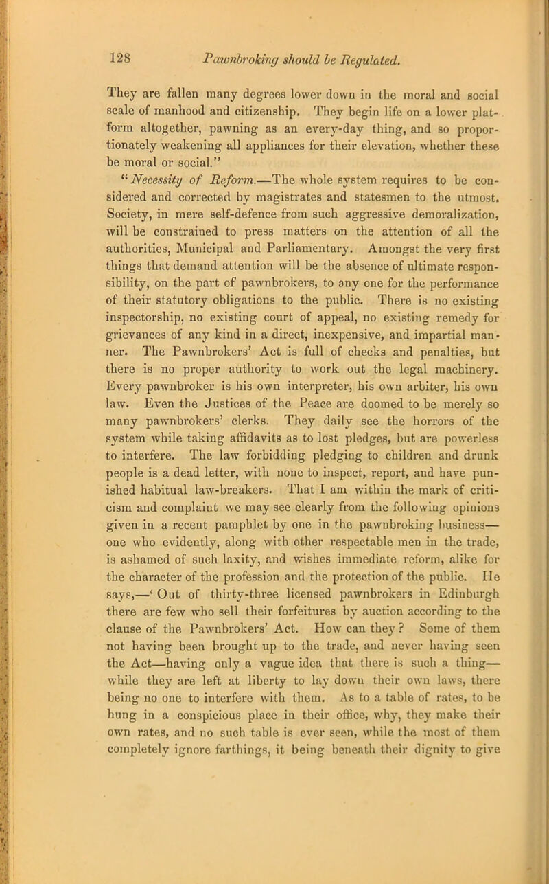 Paivnbroking should be Regulated. They are fallen many degrees lower down in the moral and social scale of manhood and citizenship. They begin life on a lower plat- form altogether, pawning as an every-day thing, and so propor- tionately weakening all appliances for their elevation, whether these be moral or social. Necessity of Reform.—The whole system requires to be con- sidered and corrected by magistrates and statesmen to the utmost. Society, in mere self-defence from such aggressive demoralization, will be constrained to press matters on the attention of all the authorities, Municipal and Parliamentary. Amongst the very first things that demand attention will be the absence of ultimate respon- sibility, on the part of pawnbrokers, to any one for the performance of their statutory obligations to the public. There is no existing inspectorship, no existing court of appeal, no existing remedy for grievances of any kind in a direct, inexpensive, and impartial man- ner. The Pawnbrokers' Act is full of checks and penalties, but there is no proper authority to work out the legal machinery. Every pawnbroker is his own interpreter, his own arbiter, his own law. Even the Justices of the Peace are doomed to be merety so many pawnbrokers' clerks. They daily see the horrors of the system while taking affidavits as to lost pledges, but are powerless to interfere. The law forbidding pledging to children and drunk people is a dead letter, with none to inspect, report, and have pun- ished habitual law-breakers. That I am within the mark of criti- cism and complaint we may see clearly from the following opinions given in a recent pamphlet by one in the pawnbroking business— one who evidently, along with other respectable men in the trade, is ashamed of such laxity, and wishes immediate reform, alike for the character of the profession and the protection of the public. He says,—' Out of thirty-tln-ee licensed pawnbrokers in Ediuburgh there are few who sell their forfeitures by auction according to the clause of the Pawnbrokers' Act. How can they ? Some of them not having been brought up to the trade, and never having seen the Act—having only a vague idea that there is such a thing— while they are left at liberty to lay down their own laws, there being no one to interfere with them. As to a table of rates, to be hung in a conspicious place in their office, why, they make their own rates, and no such table is ever seen, while the most of them completely ignore farthings, it being beneath their dignity to give
