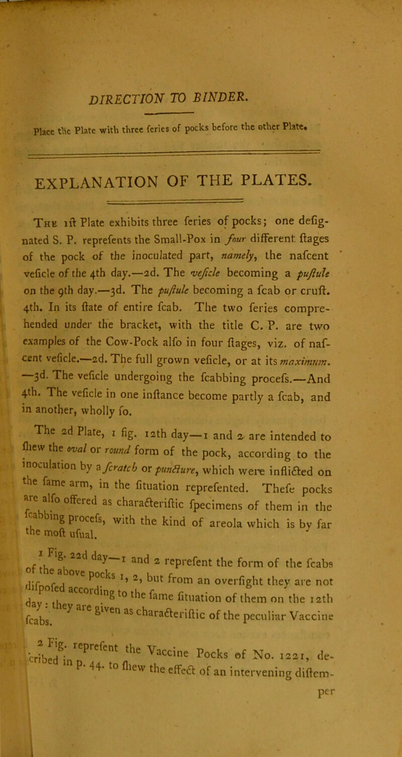 direction to binder. Place tl\c Plate with three feries of pocks before the other Plate* EXPLANATION OF THE PLATES. Thk iff Plate exhibits three feries of pocks; one defig- nated S, P. reprefents the Small-Pox in four different: ftages of the pock of the inoculated part, namely, the nafeent veficie of the 4th day.—2d. The veficie becoming a puftule on the 9th day.—3d. The puftule becoming a fcab or cruft. 4th. In its ftate of entire fcab. The two feries compre- hended under the bracket, with the title C. P. are two examples of the Cow-Pock alfo in four ftages, viz. of naf- eent veficie.—2d. The full grown veficie, or at its maximum. —3d. The veficie undergoing the fcabbing procefs.—And 4th. The veficie in one inftance become partly a fcab, and in another, wholly fo. The 2d Plate, 1 fig. 12th day—1 and z are intended to ftiew the aval or round form of the pock, according to the inoculation by a ferateb or pundure, which were infli&ed on the fame arm, in the fituation reprefented. Thefe pocks arc alfo offered as chara&eriftic fpecimens of them in the ing procefs, with the kind of areola which is bv far the moft ufual. 1 ^'8* 22c' day—! and 2 rem-eOnt Qf tjK fca^s &lven as chara&eriftic of the peculiar Vaccine x» 2, but from an overfight they are not to the fame fituation of them on the 12th ne Pocks of No. 1221, de- feat of an intervening diftem- per