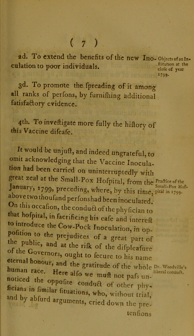 2d. To extend the benefits of the new Ino-objects of™ in. culation to poor individuals. dSTwar 3d. To promote the fpreading of it among all ranks of perfons, by furnifhing additional fatisfaftory evidence. 4th. To inveftigate more fully the hiftory of this Vaccine difeafe. It would be unjuft, and indeed ungrateful, to omit acknowledging that the Vaccine Inocula- tion had been carried on uninterruptedly with great zeal at the Small-Pox Hofpital, from the Pra^«oftbc January, .799, preceding, where, by this time, above two thoufand perfonshad been inoculated, n this occafion, thecondu&o'f the nhv(5r!an clofe of y ear 1799. Dr. Woodville’s liberal conduO.