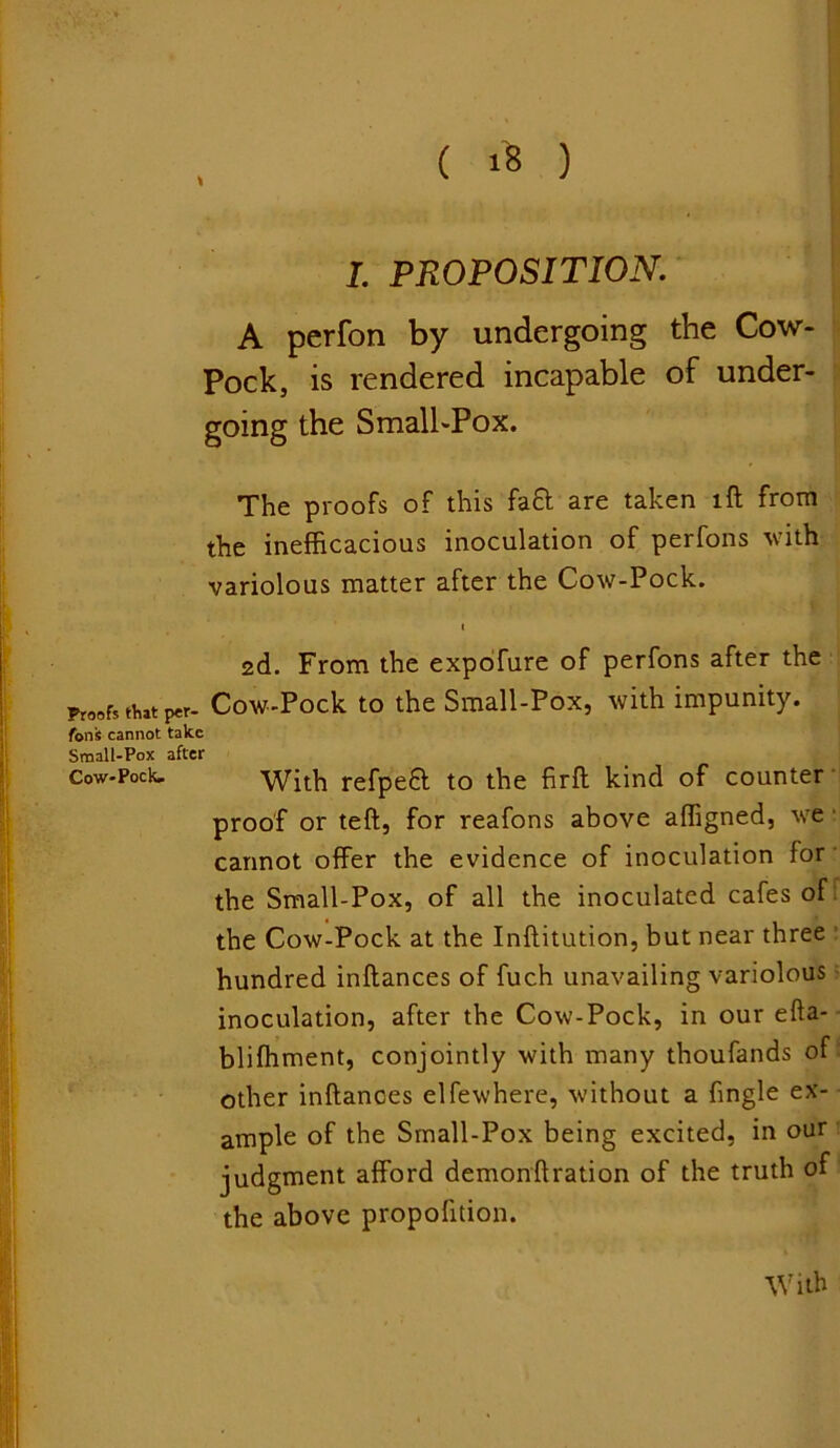 I. PROPOSITION. A perfon by undergoing the Cow- Pock, is rendered incapable of under- going the Small-Pox. The proofs of this fa£t are taken lft from the inefficacious inoculation of perfons with variolous matter after the Cow-Pock. /•rt - _• ‘ v i 2d. From the expofure of perfons after the Proofs that per- Cow-Pock to the Small-Pox, with impunity. tons cannot take Small-Pox after Cow-Pock. With refpeft to the firft kind of counter proof or teft, for reafons above affigned, we cannot offer the evidence of inoculation for the Small-Pox, of all the inoculated cafes of the Cow-Pock at the Inftitution, but near three hundred inftances of fuch unavailing variolous inoculation, after the Cow-Pock, in our efta- bliffiment, conjointly with many thoufands of other inftances elfewhere, without a ftngle ex- ample of the Small-Pox being excited, in our judgment afford demonftration of the truth of the above proportion. With