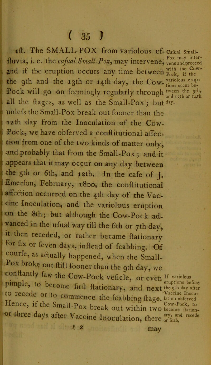 lft. The SMALLPOX from variolous ef-cafuai Smaii- fluvia, i. e. the cafual Small-Pox, may intervene, vcne^proTeed and if the eruption occurs any time between SeW’ the qth and the 13th or 14th dav, the Cow-variolous Tp' Pock will go on feemingly regularly through twjen3^her ^ I all the ftages, as well as the Small-Pox; but dar- c unlefs the Small-Pox break out fooner than the I 12th day from the Inoculation of the Cow- c Pock, we have obferved a conftitutional affec- < tion from one of the two kinds of matter only, • and probably that from the Small-Pox ; and it appears that it may occur on any day between the 5th or 6th, and 12th. In the cafe of J. Emerfon, February, 1800, the conftitutional affe&ion occurred on the 4th day of the Vac- cine Inoculation, and the variolous eruption on the 8th * but although the Cow-Pock ad- j vanced in the ufual way till the 6th or yth day, ' it then receded, or rather became ftationary for fix or feven days, inftead of fcabbing. Of courfe, as actually happened, when the Small- Pox broke out ftill fooner than the gth day, we conftantly faw the Cow-Pock veficle, or even If variolous ! pimple, to become firft ftationary, and next to recede or to commence the fcabbing ftage/uK *£3' ence, if the Small-Pox break out within two bccrmc<Kft.’tion- or three days after Vaccine Inoculation, there *■ g may