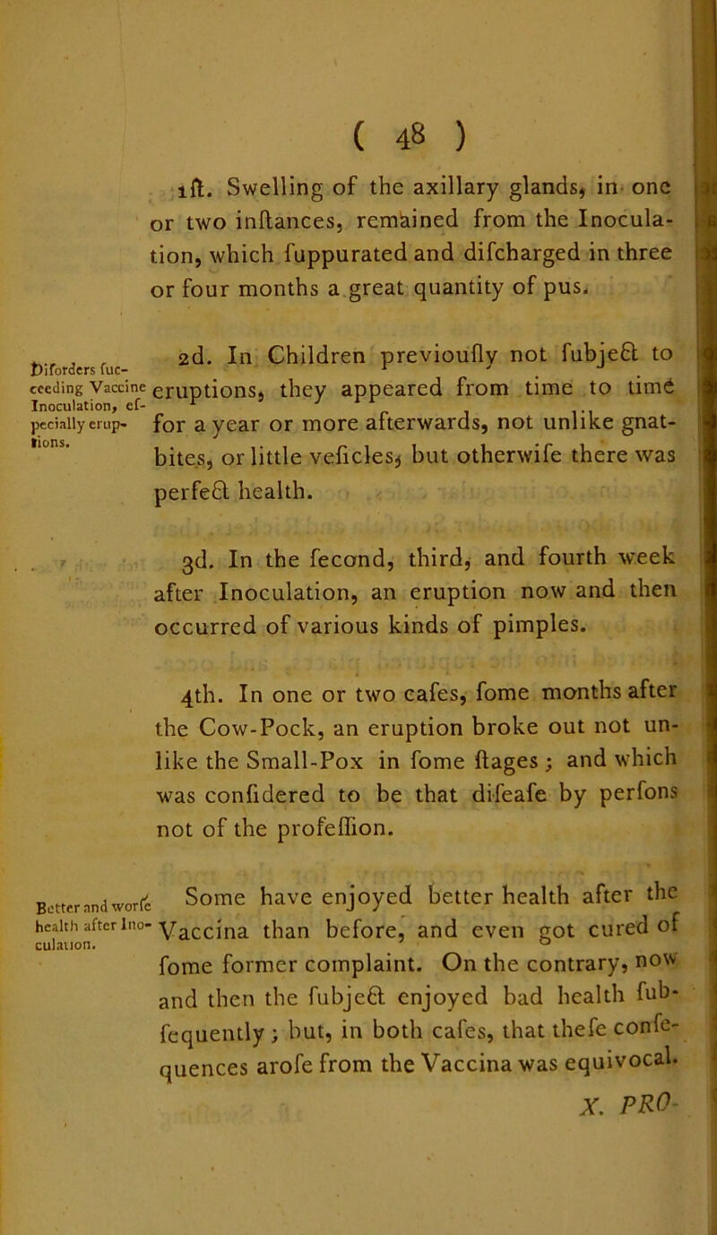 ift. Swelling of the axillary glands, in one or two inftances, remained from the Inocula- tion, which fuppurated and difcharged in three or four months a great quantity of pus. fciforderc fuc 2d. Children previoufly not fubjedt to cccding Vaccine erUptions they appeared from time to time Inoculation, ef- r J peciaiiyerup- for a year or more afterwards, not unlike gnat- bites, or little veficles, but otherwife there was perfedl health. 3d. In the fecond, third, and fourth week after Inoculation, an eruption now and then occurred of various kinds of pimples. 4th. In one or two cafes, fome months after the Cow-Pock, an eruption broke out not un- like the Small-Pox in fome ftages ; and which was confidered to be that difeafe by perfons not of the profeffion. Better and worfc Some have enjoyed better health after the health after ino-yaccjna than before, and even qot cured of culauon. ' 0 fome former complaint. On the contrary, now and then the fubjedt enjoyed bad health fub- fequently ; but, in both cafes, that thefe confe- quences arofe from the Vaccina was equivocal. X PRO