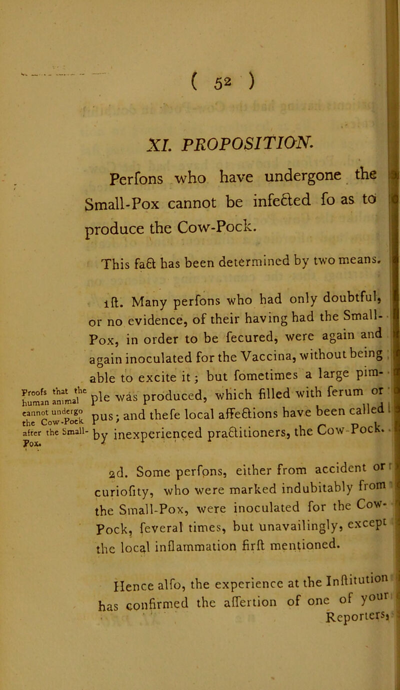 XL PROPOSITION. Perfons who have undergone the Small-Pox cannot be infeded fo as to produce the Cow-Pock. This fa0: has been determined by two means. lft. Many perfons who had only doubtful, or no evidence, of their having had the Small- Pox, in order to be fecured, were again and again inoculated for the Vaccina, without being t able to excite it; but fometimes a large pirn- P'e was produced, which filled with ferutn or cannot undergo pus and thefe local affe&ions have been called the Cow-Poek > _ p i. after the Small- ky inexperienced praflitioners, the Low roch. 2d. Some perfons, either from accident or j curiofity, who were marked indubitably from >, the Small-Pox, were inoculated for the Cow- Pock, feveral times, but unavailingly, except the local inflammation firft mentioned. Hence alfo, the experience at the Inftitution has confirmed the aflertion of one of your Reporters* ^