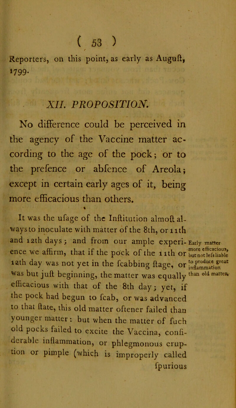 r Reporters, on this point, as early as Auguft, *799- XII. PROPOSITION. No difference could be perceived in the agency of the Vaccine matter ac- cording to the age of the pock; or to the prefence or abfence of Areola; except in certain early ages of it, being more efficacious than others. % It was the ufage of the Inftitution almoft al- ways to inoculate with matter of the 8th, or l ith and 12th days; and from our ample experi-Early matter ence we affirm, that if the pock of the nth orJXJSK nth day was not yet in the fcabbing ftage, or iStation^ was but juft beginning, the matter was equally than oldmattcn> efficacious with that of the 8th day; yet, if the pock had begun to fcab, or was advanced to that ftate, this old matter oftener failed than youngei matter: but when the matter of fuch old pocks failed to excite the Vaccina, confi- dcrable inflammation, or phlegmonous erup- tion or pimple (which is improperly called fpurious