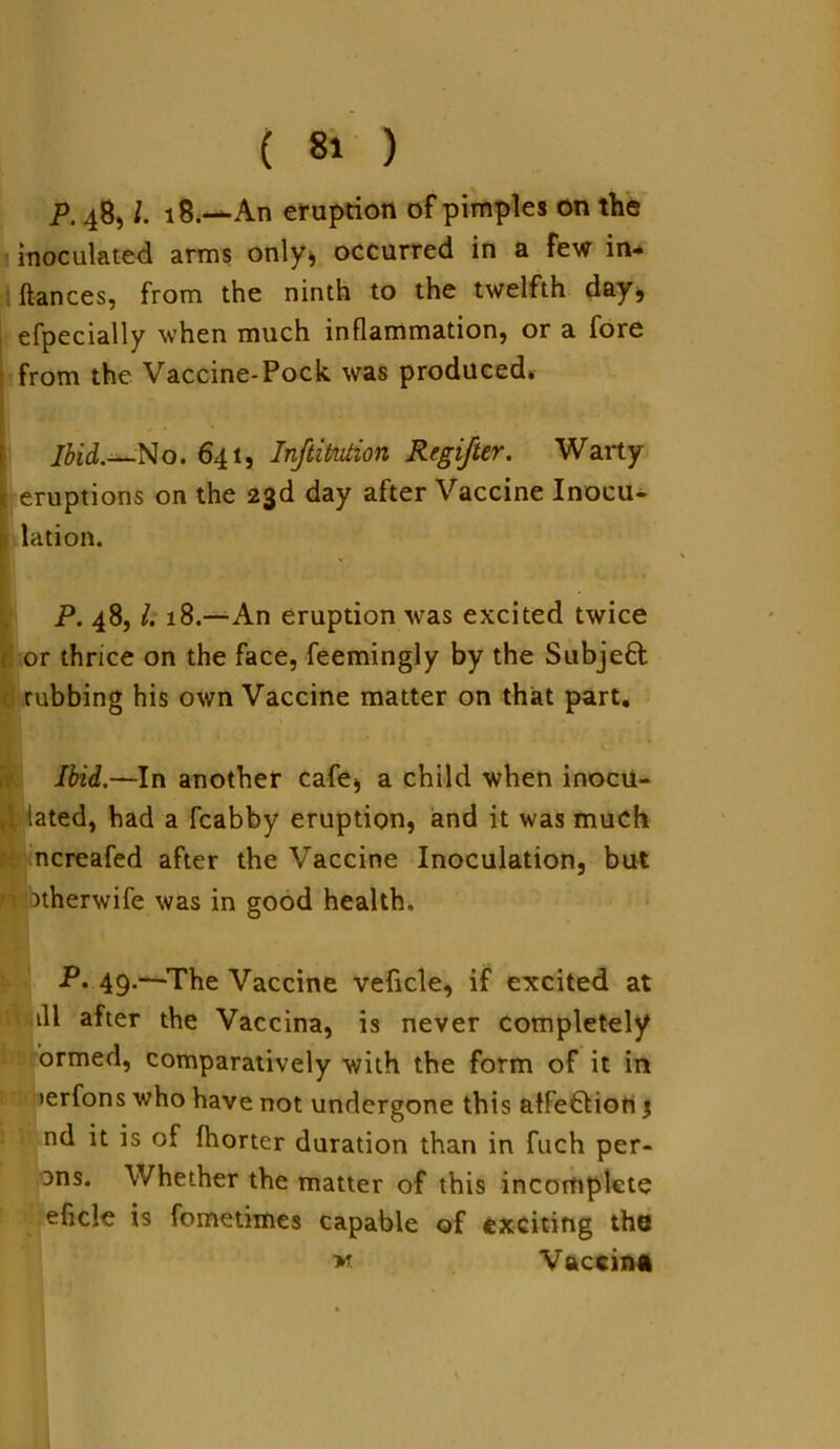 P. 48, l. 18.—An eruption of pimples on the inoculated arms only, occurred in a few in- ftances, from the ninth to the twelfth day, efpecially when much inflammation, or a fore from the Vaccine-Pock was produced. Ibid.*-No. 641, Institution Regifter. Warty eruptions on the 23d day after Vaccine Inocu- lation. P. 48, l. 18.—An eruption was excited twice I or thrice on the face, feemingly by the Subjeft [ rubbing his own Vaccine matter on that part. Ibid.—In another cafe, a child when inocu- I lated, had a fcabby eruption, and it was much ncreafed after the Vaccine Inoculation, but ’ otherwife was in good health, P. 49.—The Vaccine veficle, if excited at ill after the Vaccina, is never completely ormed, comparatively with the form of it in >erfons who have not undergone this atfe&ion % nd it is of fhorter duration than in fuch per- Dns. Whether the matter of this incomplete eficle is fometimes capable of exciting the »r Vaccina v