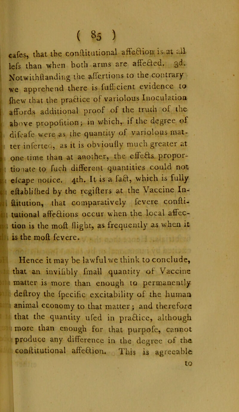 ( «5 ) cafes, that the conftitutional affeBion is-.at ull lefs than when both arms are affeBed. 3d. Notwithftanding the afle.rtions to the contrary we apprehend there is fufi cient evidence to {hew that the praBice of variolous Inoculation affords additional proof of the truth of the above propohtion; in which,- if the degree of difeafe were as the quantity of variolous mat- ; ter inferteo, as it is obvioufly much greater at one time than at another, the effefts. propor- j tio late to fuch different quantities could not efcajte notice. 4th. It is a faB, which is fully eftablilhed by the regifters at the Vaccine In- ftitution, that comparatively fevere confti- tutional affeBions occur when the local affec- tion is the moft flight, as frequently as when it is the moft fevere. Hence it may be lawful we think to conclude, that an invilibly fmall quantity of Vaccine matter is more than enough to permanently deftroy the fpecific excitability of the human animal economy to that matter; and therefore that the quantity ufed in praBicc, although more than enough for that purpofe, cannot produce any difference in the degree of the conftitutional affeBion. This is agreeable to