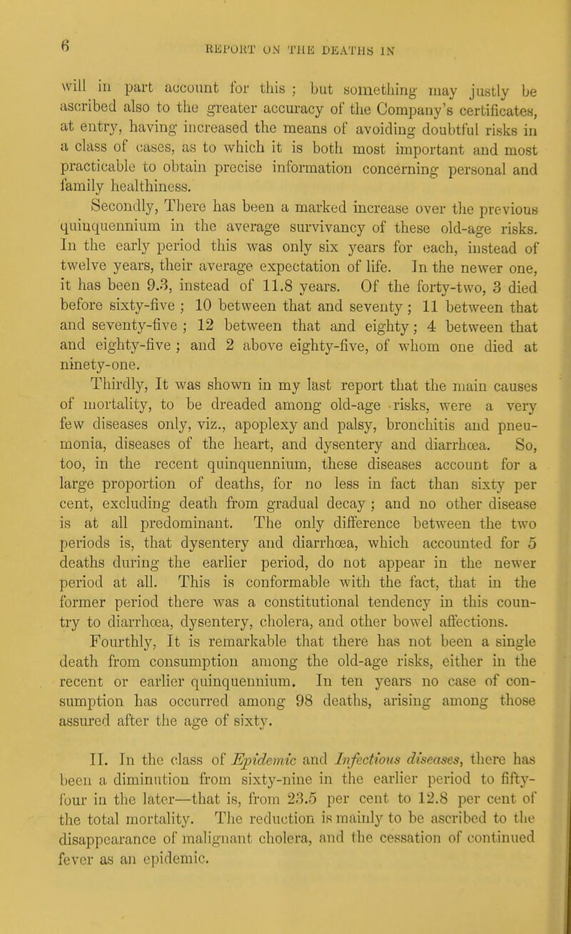 will ill part account for this ; but something may justly be ascribed also to the greater accuracy of the Company's certificates, at entry, having increased the means of avoiding doubtful risks in a class of cases, as to which it is both most important and most practicable to obtaui precise information concerning personal and family healthiness. Secondly, There has been a marked increase over the previous quinquennium in the average survivancy of these old-age risks. In the early period this was only six j^ears for each, instead of twelve years, their average expectation of life. In the newer one, it has been 9.3, instead of 11.8 years. Of the forty-two, 3 died before sixty-five ; 10 between that and seventy; 11 between that and seventy-five ; 12 between that and eighty; 4 between that and eighty-five ; and 2 above eighty-five, of whom one died at ninety-one. Thirdly, It was shown in my last report that the main causes of mortality, to be dreaded among old-age risks, were a very few diseases only, viz., apoplexy and palsy, bronchitis and pneu- monia, diseases of the heart, and dysentery and diarrhcea. So, too, in the recent quinquennium, these diseases account for a large proportion of deaths, for no less in fact than sixty per cent, excluding death fi-om gradual decay ; and no other disease is at all predominant. The only difference between the two periods is, that dysentery and diarrhoea, which accounted for 5 deaths dm-ing the earlier period, do not appear in the newer period at all. This is conformable with the fact, that in the former period there was a constitutional tendency in this coun- try to diarrhoea, dysentery, ciholera, and other bowel afiections. Fourthly, It is remarkable that there has not been a single death from consumption among the old-age risks, either in the recent or earlier quinquennium. In ten years no case of con- sumption has occurred among 98 deaths, arising among those assured after the age of sixty. II. In the class of Ejndemic and Infectious diseases, there has been a diminution from sixty-nine in the earlier period to fifty- four in the later—that is, from 23.5 per cent to 12.8 per cent of the total mortality. The reduction is mainly to be ascribed to the disappearance of malignant cholera, and the cessation of continued fever as an epidemic.