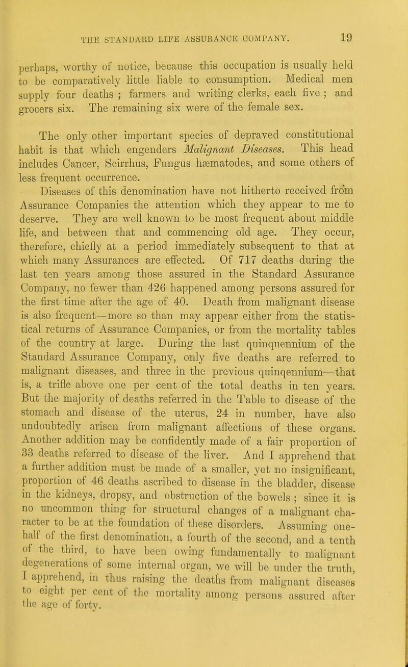 perhaps, worthy of notice, because this occupation is usually lield to be comparatively little liable to consumption. Medical men supply four deaths ; farmers and writing clerks, each five ; and grocers six. The remaining six were of the female sex. The only other important species of depraved constitutional habit is that which engenders Malignant Diseases. This head includes Cancer, Scirrhus, Fungus hasmatodes, and some others of less frequent occurrence. Diseases of this denomination have not hitherto received from Assurance Companies the attention which they appear to me to deserve. They are well known to be most frequent about middle life, and between that and commencing old age. They occur, therefore, chiefly at a period immediately subsequent to that at which many Assurances are eflected. Of 717 deaths during the last ten years among those assured in the Standard Assurance Company, no fewer than 426 happened among persons assured for the first time after the age of 40. Death fi-om malignant disease is also frequent—more so than may appear either from the statis- tical returns of Assurance Companies, or from the mortality tables of the country at large. During the last quinquennium of the Standard Assurance Company, only five deaths are referred to malignant diseases, and three in the previous quinqennium—that is, a trifle above one per cent of the total deaths in ten years. But the majority of deaths referred in the Table to disease of the stomach and disease of the uterus, 24 in number, have also undoubtedly arisen from malignant affections of these organs. Another addition may be confidently made of a fair proportion of 33 deaths referred to disease of the liver. And I apprehend that a further addition must be made of a smaller, yet no insignificant, proportion of 46 deaths ascribed to disease in the bladder, disease in the kidneys, dropsy, and obstruction of the bowels ; since it is no uncommon thing for structural changes of a malignant cha- racter to be at the foundation of these disorders. Assuming one- half of the first denomination, a fourth of the second, and a tenth of the third, to have been owing fundamentally to malignant degenerations of some internal organ, we will be under the truth, I apprehend, in thus raising the deaths from malignant diseases to eight per cent of the mortality among persons assured after tlic age of forty.