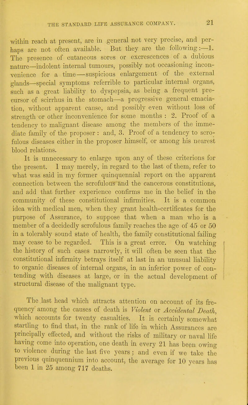 within reach at present, are in general not very precise, and per- haps are not often available. But they are the following The presence of cutaneous sores or excrescences of a dubious nature—indolent internal tumours, possibly not occasioning incon- venience for a time—suspicious enlargement of the external glands—special symptoms referrible to particular internal organs, such as a great liability to dyspepsia, as being a frequent pre- cursor of scirrhus in the stomach—a progressive general emacia- tion, without apparent cause, and possibly even without loss of strength or other inconvenience for some months : 2. Proof of a tendency to malignant disease among the members of the imme- diate family of the proposer : and, 3. Proof of a tendency to scro- fulous diseases either in the proposer himself, or among his nearest blood relations. It is unnecessaiy to enlarge upon any of these criterions for the present. 1 may merely, in regard to the last of them, refer to what was said in my former quinquennial report on the apparent connection between the scrofulous and the cancerous constitutions, and add that further experience confirms me in the belief in the community of these constitutional infirmities. It is a common idea with medical men, when they grant health-certificates for the purpose of Assurance, to suppose that when a man who is a member of a decidedly scrofulous family reaches the age of 45 or 50 in a tolerably sound state of health, the family constitutional failing may cease to be regarded. This is a great error. On watching the history of such cases narrowly, it will often be seen that the constitutional infirmity betrays itself at last in an unusual liability to organic diseases of internal organs, in an inferior power of con- tending with diseases at large, or in the actual development of structural disease of the malignant type. The .last head which attracts attention on account of its fre- quency among the causes of death is Violent or Accidental Death, which accounts for twenty casualties. It is certainly somewhat startling to find that, in the rank of life in which Assurances are principally efiected, and without the risks of military or naval life having come into operation, one death in every 21 has been owing to violence during the last five years; and even if we take the previous quinquennium into account, the average for 10 years has been 1 in 25 among 717 deaths.