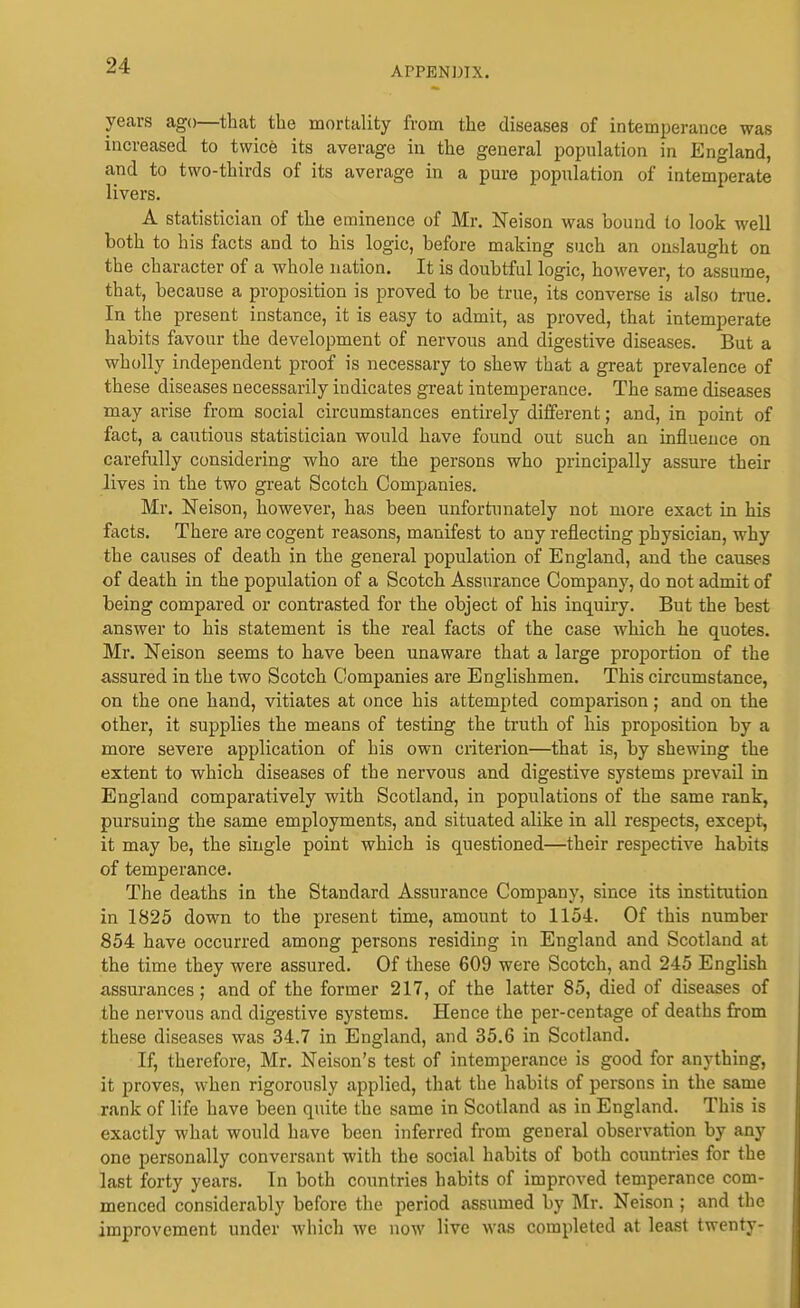 years ago—that the mortality from the diseases of intemperance was increased to twice its average iu the general population in England, and to two-thirds of its average in a pure population of intemperate livers. A statistician of the eminence of Mr. Neison was bound to look well both to his facts and to his logic, before making such an oualaught on the character of a whole nation. It is doubtful logic, however, to assume, that, because a proposition is proved to be true, its converse is also true. In the present instance, it is easy to admit, as proved, that intemperate habits favour the development of nervous and digestive diseases. But a wholly independent proof is necessary to shew that a great prevalence of these diseases necessarily indicates great intemperance. The same diseases may arise from social circumstances entirely different; and, in point of fact, a cautious statistician would have found out such an influeuce on carefully considering who are the persons who principally assure their lives in the two great Scotch Companies. Mr. Neison, however, has been unfortunately not more exact in his facts. There are cogent reasons, manifest to any reflecting physician, why the causes of death in the general population of England, and the causes of death in the population of a Scotch Assurance Company, do not admit of being compared or contrasted for the object of his inquiry. But the best answer to his statement is the real facts of the case which he quotes. Mr. Neison seems to have been unaware that a large proportion of the assured in the two Scotch Companies are Englishmen. This circumstance, on the one hand, vitiates at once his attempted comparison; and on the other, it supplies the means of testing the truth of his proposition by a more severe application of his own criterion—that is, by shewing the extent to which diseases of the nervous and digestive systems prevail in England comparatively with Scotland, in populations of the same rank, pursuing the same employments, and situated alike in all respects, except, it may be, the single point which is questioned—their respective habits of temperance. The deaths in the Standard Assurance Company, since its institution in 1825 down to the present time, amount to 1154. Of this number 854 have occurred among persons residing in England and Scotland at the time they were assured. Of these 609 were Scotch, and 245 English assurances; and of the former 217, of the latter 85, died of diseases of the nervous and digestive systems. Hence the per-centage of deaths from these diseases was 34.7 in England, and 35.6 in Scotland. If, therefore, Mr. Nelson's test of intemperance is good for anything, it proves, when rigorously applied, that the habits of persons in the same rank of life have been quite the same in Scotland as in England. This is exactly what would have been inferred from general observation by any one personally conversant with the social habits of both countries for the last forty years. In both countries habits of improved temperance com- menced considerably before the period assumed by Mr. Neison ; and the improvement under which we now live was completed at least twenty-