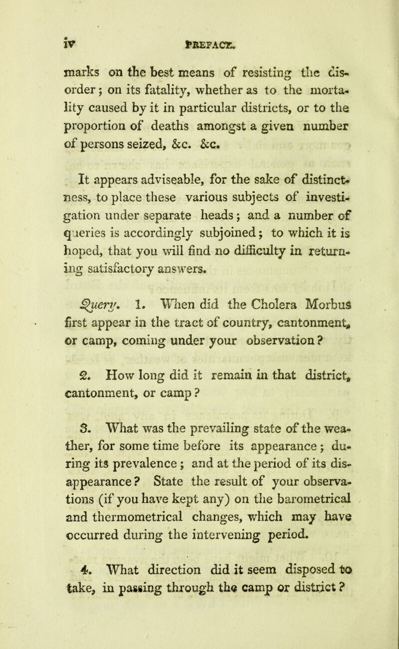 marks on the best means of resisting the dis- order ; on its fatality, whether as to the morta- lity caused by it in particular districts, or to the proportion of deaths amongst a given number of persons seized, &c. &c. It appears adviseable, for the sake of distinct- ness, to place these various subjects of investi- gation under separate heads; and a number of queries is accordingly subjoined; to which it is hoped, that you will find no difficulty in return- ing satisfactory answers. Query. 1. When did the Cholera Morbus first appear in the tract of country, cantonment# or camp, coming under your observation ? 2. How long did it remain in that district# cantonment, or camp ? 3. What was the prevailing state of the wea- ther, for some time before its appearance ; du- ring its prevalence; and at the period of its dis- appearance ? State the result of your observa- tions (if you have kept any) on the barometrical and thermometrical changes, which may have occurred during the intervening period. 4. What direction did it seem disposed to take, in passing through the camp or district ?