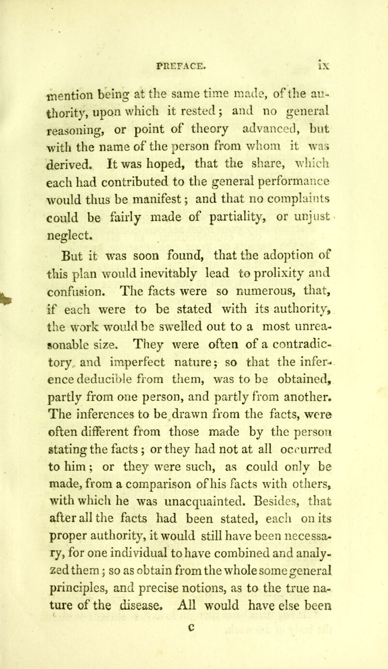 mention being at the same time made, of the au- thority, upon which it rested; and no general reasoning, or point of theory advanced, but with the name of the person from whom it was derived. It was hoped, that the share, which each had contributed to the general performance would thus be manifest; and that no complaints could be fairly made of partiality, or unjust neglect. But it wras soon found, that the adoption of this plan wmdd inevitably lead to prolixity and confusion. The facts were so numerous, that, if each were to be stated with its authority, the work would be swelled out to a most unrea- sonable size. They were often of a contradic- tory and imperfect nature; so that the infer- ence deducible from them, was to be obtained, partly from one person, and partly from another. The inferences to be drawn from the facts, were often different from those made by the person stating the facts ; or they had not at all occurred to him; or they rvere such, as could only be made, from a comparison of his facts with others, with which he was unacquainted. Besides, that after all the facts had been stated, each on its proper authority, it would still have been necessa- ry, for one individual to have combined and analy- zed them; so as obtain from the whole some general principles, and precise notions, as to the true na- ture of the disease. All would have else been c