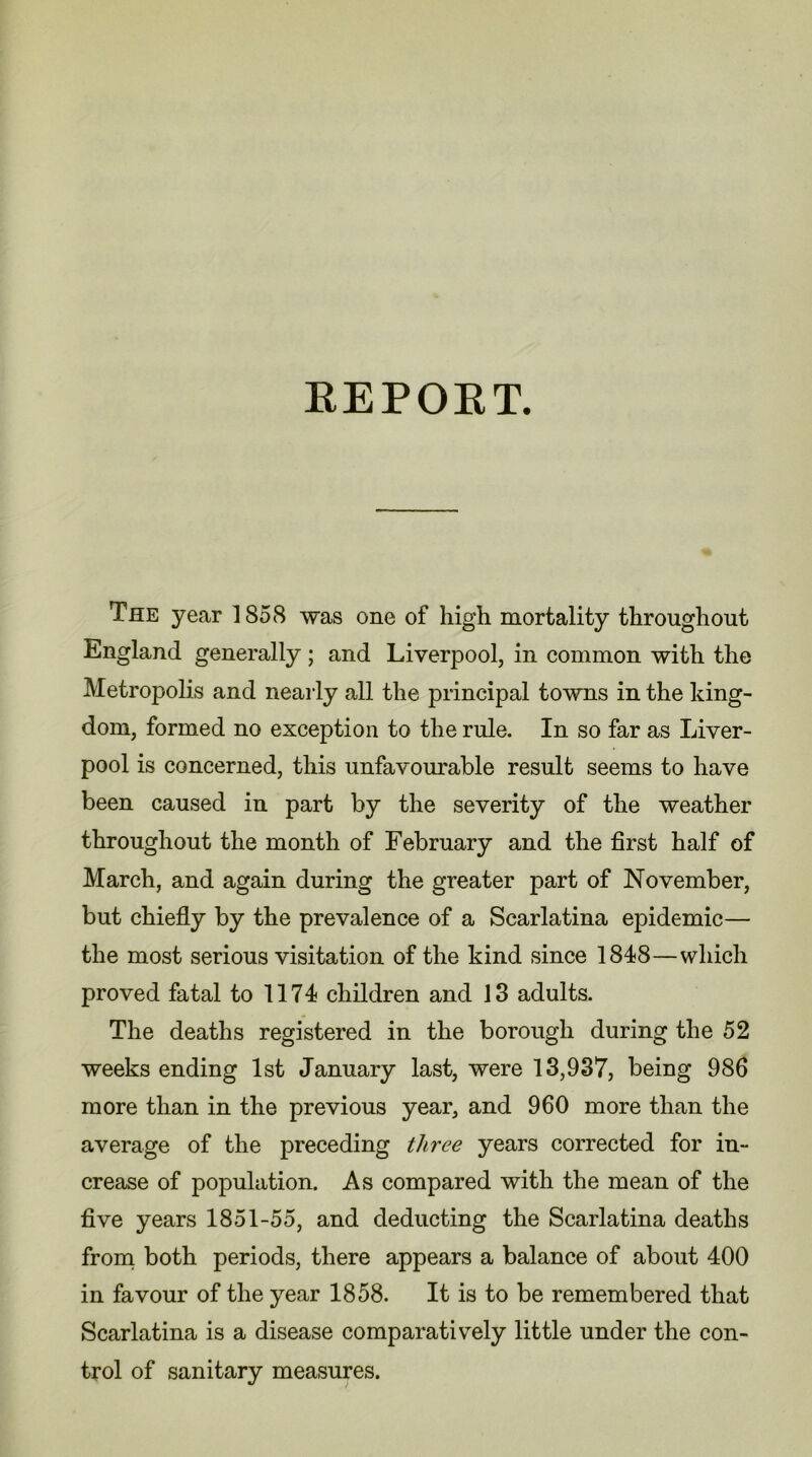 REPORT. The year 1858 was one of high mortality throughout England generally ; and Liverpool, in common with the Metropolis and nearly all the principal towns in the king- dom, formed no exception to the rule. In so far as Liver- pool is concerned, this unfavourable result seems to have been caused in part by the severity of the weather throughout the month of February and the first half of March, and again during the greater part of November, but chiefly by the prevalence of a Scarlatina epidemic— the most serious visitation of the kind since 1848—which proved fatal to 1174 children and 13 adults. The deaths registered in the borough during the 52 weeks ending 1st January last, were 13,937, being 986 more than in the previous year, and 960 more than the average of the preceding three years corrected for in- crease of population. As compared with the mean of the five years 1851-55, and deducting the Scarlatina deaths from both periods, there appears a balance of about 400 in favour of the year 1858. It is to be remembered that Scarlatina is a disease comparatively little under the con- trol of sanitary measures.